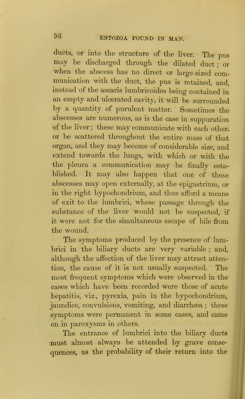 ducts, or into the structure of the liver. The pus may be discharged through the dilated duct; or when the abscess has no direct or large-sized com- munication with the duct, the pus is retained, and, instead of the ascaris lumbricoides being contained in an empty and ulcerated cavity, it will be surrounded by a quantity of purulent matter. Sometimes the abscesses are numerous, as is the case in suppuration of the liver; these may communicate with each other, or be scattered throughout the entire mass of that organ, and they may become of considerable size, and extend towards the lungs, with which or with the the pleura a communication may be finally esta- blished. It may also happen that one of these abscesses may open externally, at the epigastrium, or in the right hypochondrium, and thus afford a means of exit to the lumbrici, whose passage through the substance of the liver would not be suspected, if it were not for the simultaneous escape of bile from the wound. The symptoms produced by the presence of lum- brici in the biliary ducts are very variable ; and, although the affection of the liver may attract atten- tion, the cause of it is not usually suspected. The most frequent symptoms which were observed in the cases which have been recorded were those of acute hepatitis, viz., pyrexia, pain in the hypochondrium, jaundice, convulsions, vomiting, and diarrhoea ; these symptoms were permanent in some cases, and came on in paroxysms in others. The entrance of lumbrici into the biliary ducts must almost always be attended by grave conse- quences, as the probability of their return into the