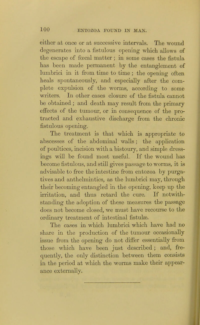 either at once or at successive intervals. The wound degenerates into a fistulous opening which allows of the escape of fcecal matter ; in some cases the fistula has been made permanent by the entanglement of lumbrici in it from time to time ; the opening often heals spontaneously, and especially after the com- plete expulsion of the worms, according to some writers. In other cases closure of the fistula cannot be obtained ; and death may result from the primary effects of the tumour, or in consequence of the pro- tracted and exhaustive discharge from the chronic fistulous opening. The treatment is that which is appropriate to abscesses of the abdominal walls; the application of poultices, incision with a bistoury, and simple dress- ings will be found most useful. If the wound has become fistulous, and still gives passage to worms, it is advisable to free the intestine from entozoa by purga- tives and anthelmintics, as the lumbrici may, through their becoming entangled in the opening, keep up the irritation, and thus retard the cure. If notwith- standing the adoption of these measures the passage does not become closed, we must have recourse to the ordinary treatment of intestinal fistulse. The cases in which lumbrici winch have had no share in the production of the tumour occasionally issue from the opening do not differ essentially from those which have been just described; and, fre- quently, the only distinction between them consists in the period at which the worms make their appear- ance externally.