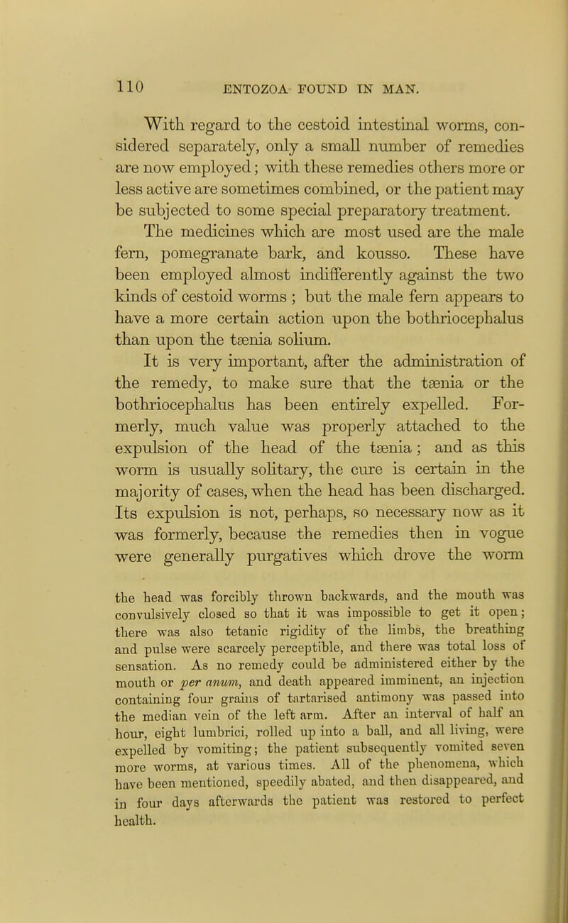 With regard to the cestoid intestinal worms, con- sidered separately, only a small number of remedies are now employed; with these remedies others more or less active are sometimes combined, or the patient may be subjected to some special preparatory treatment. The medicines which are most used are the male fern, pomegranate bark, and kousso. These have been employed almost indifferently against the two kinds of cestoid worms ; but the male fern appears to have a more certain action upon the bothriocephalus than upon the taenia solium. It is very important, after the administration of the remedy, to make sure that the taenia or the bothriocephalus has been entirely expelled. For- merly, much value was properly attached to the expulsion of the head of the taenia; and as this worm is usually solitary, the cure is certain in the majority of cases, when the head has been discharged. Its expulsion is not, perhaps, so necessary now as it was formerly, because the remedies then in vogue were generally purgatives which drove the worm the head was forcibly thrown backwards, and the mouth was convulsively closed so that it was impossible to get it open; there was also tetanic rigidity of the limbs, the breathing and pulse were scarcely perceptible, and there was total loss of sensation. As no remedy could be administered either by the mouth or per anum, and death appeared imminent, an injection containing four grains of tartarised antimony was passed into the median vein of the left arm. After an interval of half an hour, eight lumbrici, rolled up into a ball, and all living, were expelled by vomiting; the patient subsequently vomited seven more worms, at various times. All of the phenomena, which have been mentioned, speedily abated, and then disappeared, and in four days afterwards the patient was restored to perfect health.