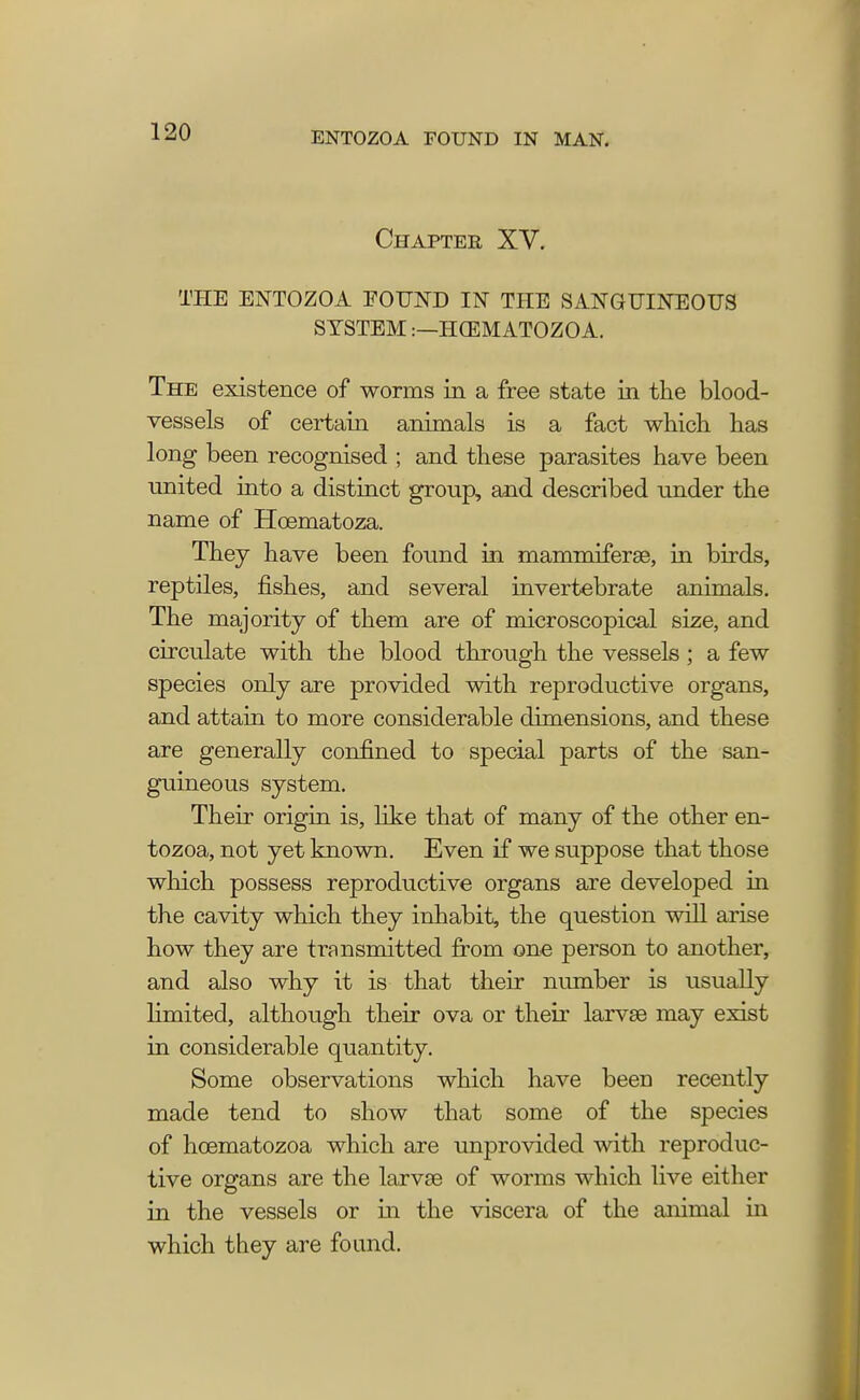 Chapter XV. THE ENTOZOA FOUND IN THE SANGUINEOUS SYSTEM:—HOilltf ATOZOA. The existence of worms in a free state in the blood- vessels of certain animals is a fact which has long been recognised ; and these parasites have been united into a distinct group, and described under the name of Hcematoza. They have been found in mammiferae, in birds, reptiles, fishes, and several invertebrate animals. The majority of them are of microscopical size, and circulate with the blood through the vessels; a few species only are provided with reproductive organs, and attain to more considerable dimensions, and these are generally confined to special parts of the san- guineous system. Their origin is, like that of many of the other en- tozoa, not yet known. Even if we suppose that those which possess reproductive organs are developed in the cavity which they inhabit, the question will arise how they are transmitted from one person to another, and also why it is that their number is usually limited, although their ova or their larvae may exist in considerable quantity. Some observations which have been recently made tend to show that some of the species of hcematozoa which are unprovided with reproduc- tive organs are the larvae of worms which live either in the vessels or in the viscera of the animal in which they are found.