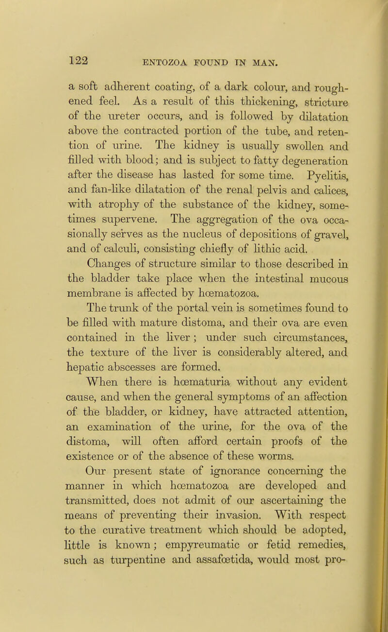 a soft adherent coating, of a dark colour, and rough- ened feel. As a result of tliis thickening, stricture of the ureter occurs, and is followed by dilatation above the contracted portion of the tube, and reten- tion of urine. The kidney is usually swollen and filled with blood; and is subject to fatty degeneration after the disease has lasted for some time. Pyelitis, and fan-like dilatation of the renal pelvis and calices, with atrophy of the substance of the kidney, some- times supervene. The aggregation of the ova occa- sionally serves as the nucleus of depositions of gravel, and of calculi, consisting chiefly of lithic acid. Changes of structure similar to those described in the bladder take place when the intestinal mucous membrane is affected by hcematozoa. The trunk of the portal vein is sometimes found to be filled with mature distoma, and their ova are even contained in the liver ; under such circumstances, the texture of the liver is considerably altered, and hepatic abscesses are formed. When there is hoematuria without any evident cause, and when the general symptoms of an affection of the bladder, or kidney, have attracted attention, an examination of the urine, for the ova of the distoma, will often afford certain proofs of the existence or of the absence of these worms. Our present state of ignorance concerning the manner in which hcematozoa are developed and transmitted, does not admit of our ascertaining the means of preventing their invasion. With respect to the curative treatment which should be adopted, little is known; empyreumatic or fetid remedies, such as turpentine and assafcetida, would most pro-