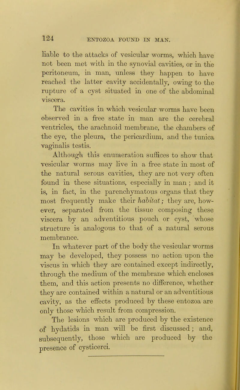 liable to the attacks of vesicular worms, which have not been met with in the synovial cavities, or in the peritoneum, in man, unless they happen to have reached the latter cavity accidentally, owing to the rupture of a cyst situated in one of the abdominal viscera. The cavities in which vesicular worms have been observed in a free state in man are the cerebral ventricles, the arachnoid membrane, the chambers of the eye, the pleura, the pericardium, and the tunica vaginalis testis. Although this enumeration suffices to show that vesicular worms may live in a free state in most of the natural serous cavities, they are not very often found in these situations, especially in man; and it is, in fact, in the parenchymatous organs that they most frequently make their habitat; they are, how- ever, separated from the tissue composing these viscera by an adventitious pouch or cyst, whose structure is analogous to that of a natural serous membrance. In whatever part of the body the vesicular worms may be developed, they possess no action upon the viscus in which they are contained except indirectly, through the medium of the membrane which encloses them, and this action presents no difference, whether they are contained within a natural or an adventitious cavity, as the effects produced by these entozoa are only those which result from compression. The lesions which are produced by the existence of hydatids in man will be first discussed; and, subsequently, those which are produced by the presence of cysticerci.