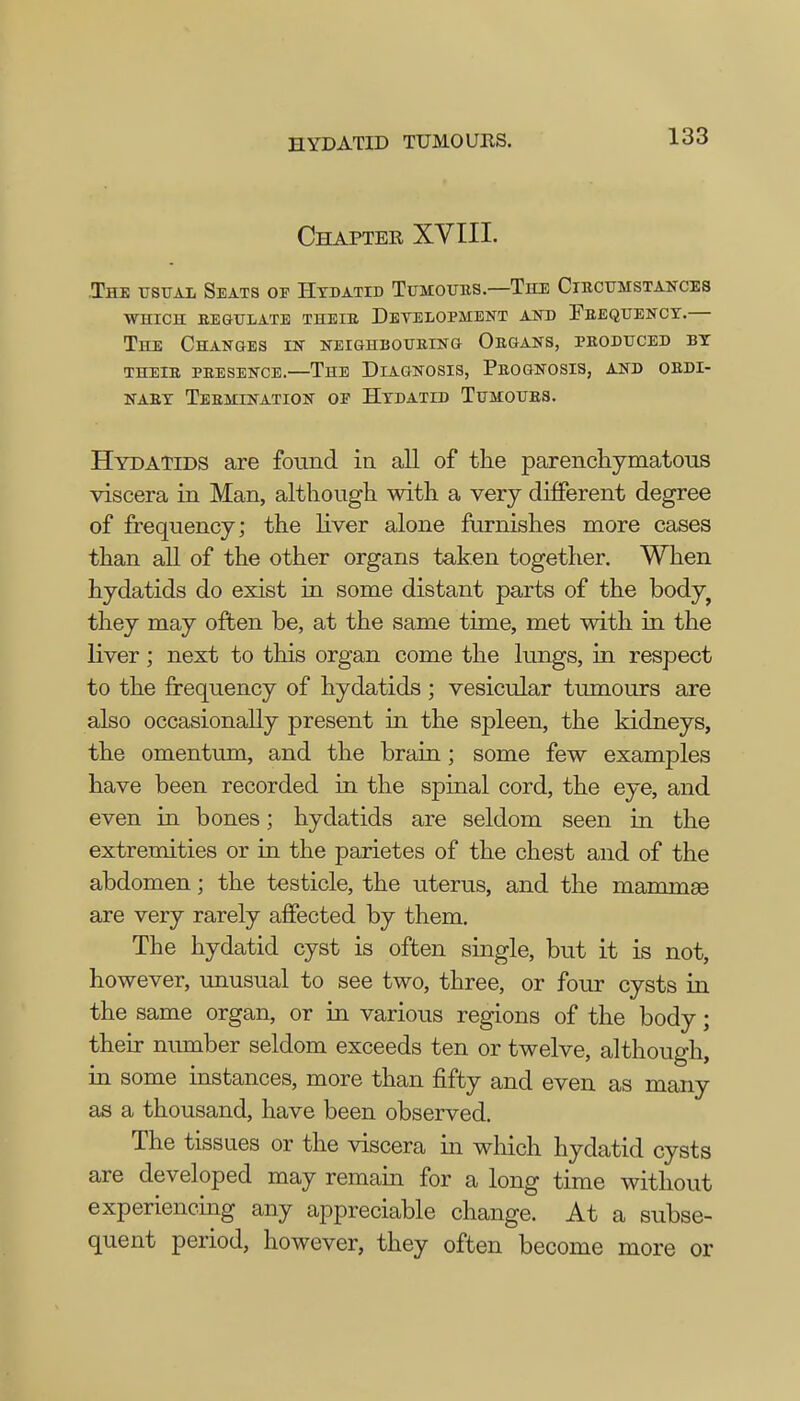 Chapter XVIII. The usual Seats oe Hydatid Tumours.—The Circumstances WHICH REGULATE THEIR DeYELOPMENT AND FREQUENCY.— The Changes in neighbouring Organs, produced by THEIR PRESENCE.—THE DIAGNOSIS, PROGNOSIS, AND ORDI- NARY Termination oe Hydatid Tumours. Hydatids are found in all of the parenchymatous viscera in Man, although with a very different degree of frequency; the liver alone furnishes more cases than all of the other organs taken together. When hydatids do exist in some distant parts of the body? they may often be, at the same time, met with in the liver; next to this organ come the lungs, in respect to the frequency of hydatids ; vesicular tumours are also occasionally present in the spleen, the kidneys, the omentum, and the brain; some few examples have been recorded in the spinal cord, the eye, and even in bones; hydatids are seldom seen in the extremities or in the parietes of the chest and of the abdomen; the testicle, the uterus, and the mammae are very rarely affected by them. The hydatid cyst is often single, but it is not, however, unusual to see two, three, or four cysts in the same organ, or in various regions of the body; their number seldom exceeds ten or twelve, although, in some instances, more than fifty and even as many as a thousand, have been observed. The tissues or the viscera in which hydatid cysts are developed may remain for a long time without experiencing any appreciable change. At a subse- quent period, however, they often become more or