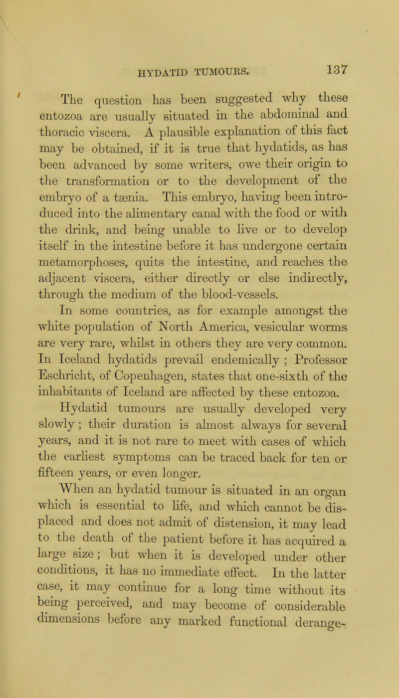 The question has been suggested why these entozoa are usually situated in the abdominal and thoracic viscera. A plausible explanation of this fact may be obtained, if it is true that hydatids, as has been advanced by some writers, owe their origin to the transformation or to the development of the embryo of a taenia. This embryo, having been intro- duced into the alimentary canal with the food or with the drink, and being unable to live or to develop itself in the intestine before it has undergone certain metamorphoses, quits the intestine, and reaches the adjacent viscera, either directly or else indkectly, through the medium of the blood-vessels. In some countries, as for example amongst the white population of North America, vesicular worms are very rare, whilst in others they are very common. In Iceland hydatids prevail endemically ; Professor Eschricht, of Copenhagen, states that one-sixth of the inhabitants of Iceland are affected by these entozoa. Hydatid tumours are usually developed very slowly; their duration is almost always for several years, and it is not rare to meet with cases of which the earliest symptoms can be traced back for ten or fifteen years, or even longer. When an hydatid tumour is situated in an organ which is essential to life, and which cannot be dis- placed and does not admit of distension, it may lead to the death of the patient before it has acquired a large size; but when it is developed under other conditions, it has no immediate effect. In the latter case, it may continue for a long time without its being perceived, and may become of considerable dimensions before any marked functional derange-