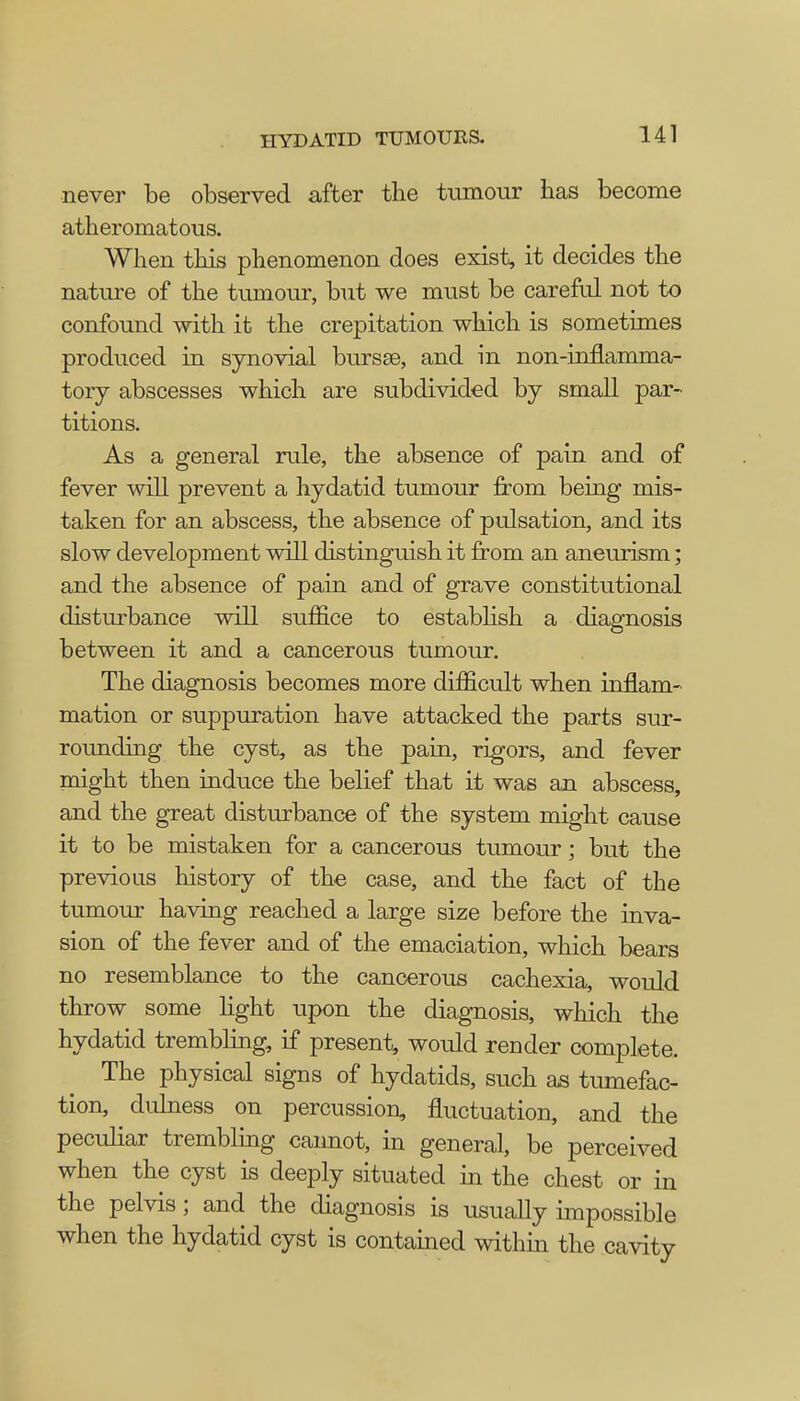 never be observed after the tumour has become atheromatous. When this phenomenon does exist, it decides the nature of the tumour, but we must be careful not to confound with it the crepitation which is sometimes produced in synovial bursse, and in non-inflamma- tory abscesses which are subdivided by small par- titions. As a general rule, the absence of pain and of fever will prevent a hydatid tumour from being mis- taken for an abscess, the absence of pulsation, and its slow development will distinguish it from an aneurism; and the absence of pain and of grave constitutional disturbance will suffice to establish a diagnosis between it and a cancerous tumour. The diagnosis becomes more difficult when inflam- mation or suppuration have attacked the parts sur- rounding the cyst, as the pain, rigors, and fever might then induce the belief that it was an abscess, and the great disturbance of the system might cause it to be mistaken for a cancerous tumour; but the previous history of the case, and the fact of the tumour having reached a large size before the inva- sion of the fever and of the emaciation, which bears no resemblance to the cancerous cachexia, would throw some light upon the diagnosis, which the hydatid trembling, if present, would render complete. The physical signs of hydatids, such as tumefac- tion, dulness on percussion, fluctuation, and the peculiar trembling cannot, in general, be perceived when the cyst is deeply situated in the chest or in the pelvis; and the diagnosis is usually impossible when the hydatid cyst is contained within the cavity