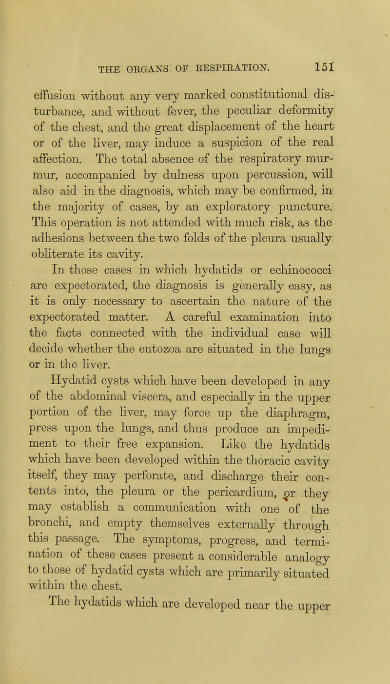 effusion without any very marked constitutional dis- turbance, and without fever, the peculiar deformity of the chest, and the great displacement of the heart or of the liver, may induce a suspicion of the real affection. The total absence of the respiratory mur- mur, accompanied by dulness upon percussion, will also aid in the diagnosis, which may be confirmed, in the majority of cases, by an exploratory puncture. This operation is not attended with much risk, as the adhesions between the two folds of the pleura usually obliterate its cavity. In those cases in which hydatids or echinococci are expectorated, the diagnosis is generally easy, as it is only necessary to ascertain the nature of the expectorated matter. A careful examination into the facts connected with the individual case will decide whether the entozoa are situated in the lungs or in the liver. Hydatid cysts which have been developed in any of the abdominal viscera, and especially in the upper portion of the liver, may force up the diaphragm, press upon the lungs, and thus produce an impedi- ment to their free expansion. Like the hydatids which have been developed within the thoracic cavity itself, they may perforate, and discharge their con- tents into, the pleura or the pericardium, they may establish a communication with one of the bronchi, and empty themselves externally through this passage. The symptoms, progress, and termi- nation of these cases present a considerable analogy to those of hydatid cysts which are primarily situated within the chest. The hydatids which are developed near the upper