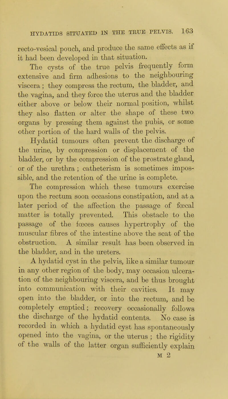 HYDATIDS SITUATED IN THE TRUE PELVIS. IG3 rectovesical pouch, and produce the same effects as if it had been developed in that situation. The cysts of the true pelvis frequently form extensive and firm adhesions to the neighbouring viscera ; they compress the rectum, the bladder, and the vagina, and they force the uterus and the bladder either above or below their normal position, whilst they also flatten or alter the shape of these two organs by pressing them against the pubis, or some other portion of the hard walls of the pelvis. Hydatid tumours often prevent the discharge of the urine, by compression or displacement of the bladder, or by the compression of the prostrate gland, or of the urethra; catheterism is sometimes impos- sible, and the retention of the urine is complete. The compression which these tumours exercise upon the rectum soon occasions constipation, and at a later period of the affection the passage of fcecal matter is totally prevented. This obstacle to the passage of the foeces causes hypertrophy of the muscular fibres of the intestine above the seat of the obstruction. A similar result has been observed in the bladder, and in the ureters. A hydatid cyst in the pelvis, like a similar tumour in any other region of the body, may occasion ulcera- tion of the neighbouring viscera, and be thus brought into communication with their cavities. It may open into the bladder, or into the rectum, and be completely emptied; recovery occasionally follows the discharge of the hydatid contents. No case is recorded in which a hydatid cyst has spontaneously opened into the vagina, or the uterus 5 the rigidity of the walls of the latter organ sufficiently explain