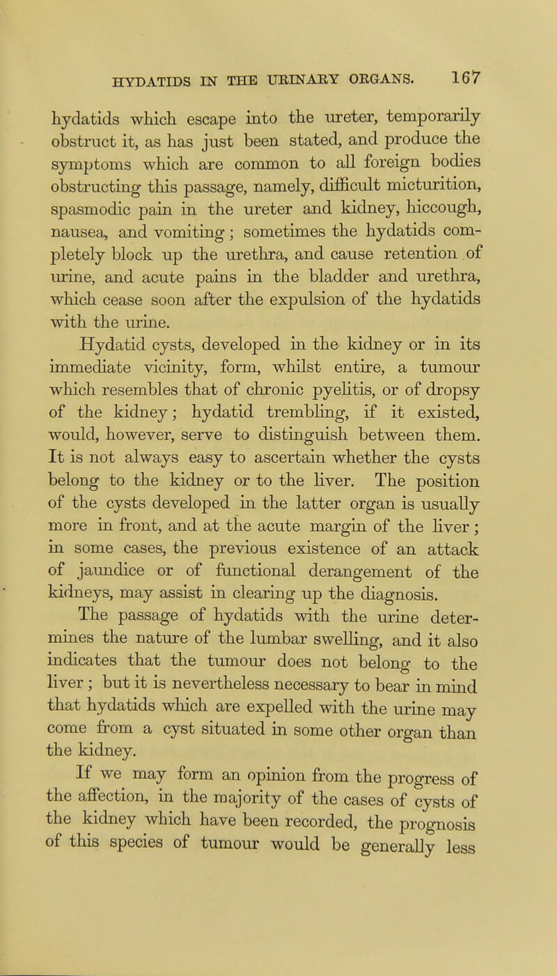 hydatids which escape into the ureter, temporarily obstruct it, as has just been stated, and produce the symptoms which are common to all foreign bodies obstructing this passage, namely, difficult micturition, spasmodic pain in the ureter and kidney, hiccough, nausea, and vomiting; sometimes the hydatids com- pletely block up the urethra, and cause retention of urine, and acute pains in the bladder and urethra, which cease soon after the expulsion of the hydatids with the urine. Hydatid cysts, developed in the kidney or in its immediate vicinity, form, whilst entire, a tumour which resembles that of chronic pyelitis, or of dropsy of the kidney; hydatid trembling, if it existed, would, however, serve to distinguish between them. It is not always easy to ascertain whether the cysts belong to the kidney or to the liver. The position of the cysts developed in the latter organ is usually more in front, and at the acute margin of the liver; in some cases, the previous existence of an attack of jaundice or of functional derangement of the kidneys, may assist in clearing up the diagnosis. The passage of hydatids with the urine deter- mines the nature of the lumbar swelling, and it also indicates that the tumour does not belong to the liver; but it is nevertheless necessary to bear in mind that hydatids which are expelled with the urine may come from a cyst situated in some other organ than the kidney. If we may form an opinion from the progress of the affection, in the majority of the cases of cysts of the kidney which have been recorded, the prognosis of this species of tumour would be generally less