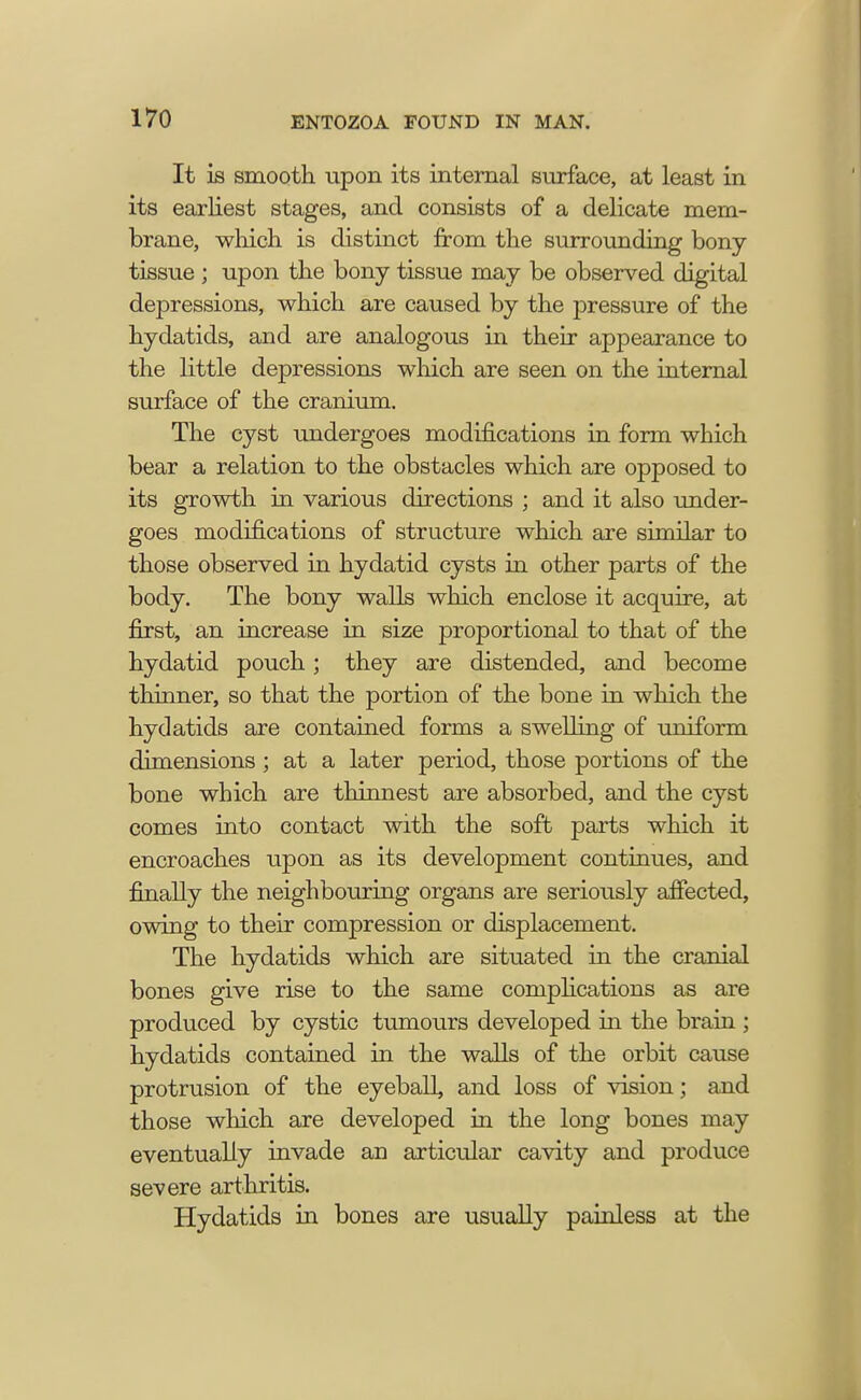 It is smooth upon its internal surface, at least in its earliest stages, and consists of a delicate mem- brane, which is distinct from the surrounding bony- tissue ; upon the bony tissue may be observed digital depressions, which are caused by the pressure of the hydatids, and are analogous in their appearance to the little depressions which are seen on the internal surface of the cranium. The cyst undergoes modifications in form which bear a relation to the obstacles which are opposed to its growth in various directions ; and it also under- goes modifications of structure which are similar to those observed in hydatid cysts in other parts of the body. The bony walls which enclose it acquire, at first, an increase in size proportional to that of the hydatid pouch; they are distended, and become thinner, so that the portion of the bone in which the hydatids are contained forms a swelling of uniform dimensions ; at a later period, those portions of the bone which are thinnest are absorbed, and the cyst comes into contact with the soft parts which it encroaches upon as its development continues, and finally the neighbouring organs are seriously affected, owing to their compression or displacement. The hydatids which are situated in the cranial bones give rise to the same complications as are produced by cystic tumours developed in the brain ; hydatids contained in the walls of the orbit cause protrusion of the eyebaU, and loss of vision; and those which are developed in the long bones may eventually invade an articular cavity and produce severe arthritis. Hydatids in bones are usually painless at the