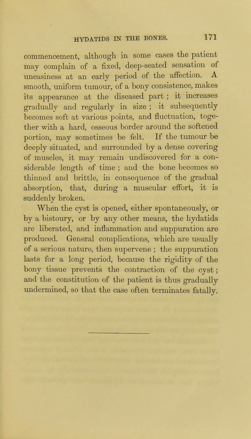 commencement, although in some cases the patient may complain of a fixed, deep-seated sensation of uneasiness at an early period of the affection. A smooth, uniform tumour, of a bony consistence, makes its appearance at the diseased part ; it increases gradually and regularly in size ; it subsequently becomes soft at various points, and fluctuation, toge- ther with a hard, osseous border around the softened portion, may sometimes be felt. If the tumour be deeply situated, and surrounded by a dense covering of muscles, it may remain undiscovered for a con- siderable length of time ; and the bone becomes so thinned and brittle, in consequence of the gradual absorption, that, during a muscular effort, it is suddenly broken. When the cyst is opened, either spontaneously, or by a bistoury, or by any other means, the hydatids are liberated, and inflammation and suppuration are produced. General complications, which are usually of a serious nature, then supervene ; the suppuration lasts for a long period, because the rigidity of the bony tissue prevents the contraction of the cyst; and the constitution of the patient is thus gradually undermined, so that the case often terminates fatally.