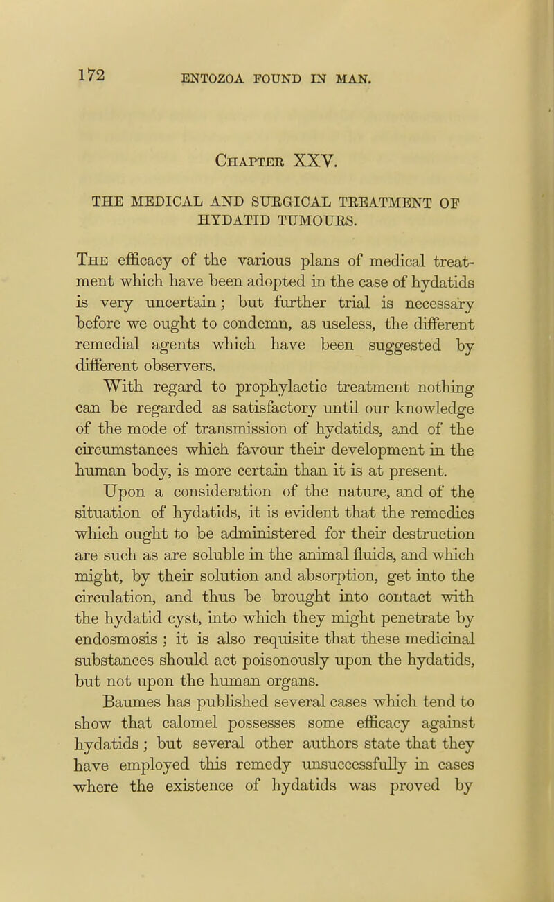 Chapter XXV. THE MEDICAL AND SUKQICAL TREATMENT OP HYDATID TUMOUBS. The efficacy of the various plans of medical treat- ment which have been adopted in the case of hydatids is very uncertain; but further trial is necessary before we ought to condemn, as useless, the different remedial agents which have been suggested by different observers. With regard to prophylactic treatment nothing can be regarded as satisfactory until our knowledge of the mode of transmission of hydatids, and of the circumstances which favour their development in the human body, is more certain than it is at present. Upon a consideration of the nature, and of the situation of hydatids, it is evident that the remedies which ought to be administered for their destruction are such as are soluble in the animal fluids, and which might, by their solution and absorption, get into the circulation, and thus be brought into contact with the hydatid cyst, into which they might penetrate by endosmosis ; it is also requisite that these medicinal substances should act poisonously upon the hydatids, but not upon the human organs. Baumes has published several cases which tend to show that calomel possesses some efficacy against hydatids; but several other authors state that they have employed this remedy unsuccessfully in cases where the existence of hydatids was proved by