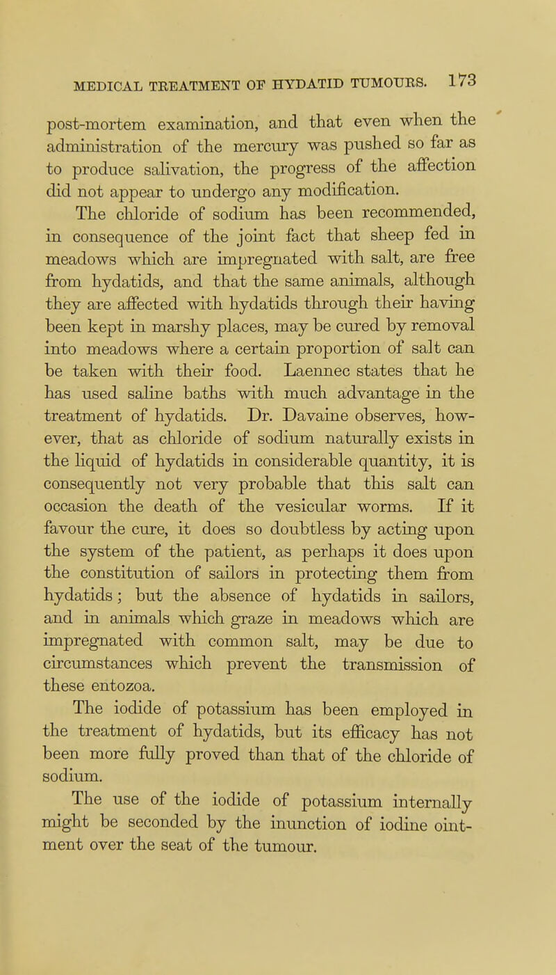 post-mortem examination, and that even when the administration of the mercury was pushed so far as to produce salivation, the progress of the affection did not appear to undergo any modification. The chloride of sodium has been recommended, in consequence of the joint fact that sheep fed in meadows which are impregnated with salt, are free from hydatids, and that the same animals, although they are affected with hydatids through their having been kept in marshy places, may be cured by removal into meadows where a certain proportion of salt can be taken with their food. Laennec states that he has used saline baths with much advantage in the treatment of hydatids. Dr. Davaine observes, how- ever, that as chloride of sodium naturally exists in the liquid of hydatids in considerable quantity, it is consequently not very probable that this salt can occasion the death of the vesicular worms. If it favour the cure, it does so doubtless by acting upon the system of the patient, as perhaps it does upon the constitution of sailors in protecting them from hydatids; but the absence of hydatids in sailors, and in animals which graze in meadows which are impregnated with common salt, may be due to circumstances which prevent the transmission of these entozoa. The iodide of potassium has been employed in the treatment of hydatids, but its efficacy has not been more fully proved than that of the chloride of sodium. The use of the iodide of potassium internally might be seconded by the inunction of iodine oint- ment over the seat of the tumour.