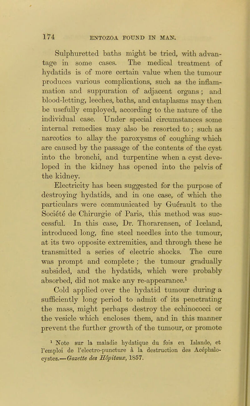 Sulphuretted baths might be tried, with advan- tage in some cases. The medical treatment of hydatids is of more certain value when the tumour produces various complications, such as the inflam- mation and suppuration of adjacent organs; and blood-letting, leeches, baths, and cataplasms may then be usefully employed, according to the nature of the individual case. Under special circumstances some internal remedies may also be resorted to ; such as narcotics to allay the paroxysms of coughing which are caused by the passage of the contents of the cyst into the bronchi, and turpentine when a cyst deve- loped in the kidney has opened into the pelvis of the kidney. Electricity has been suggested for the purpose of destroying hydatids, and in one case, of which the particulars were communicated by Guerault to the Societe de Chirurgie of Paris, this method was suc- cessful. In this case, Dr. Thorarensen, of Iceland, introduced long, fine steel needles into the tumour, at its two opposite extremities, and through these he transmitted a series of electric shocks. The cure was prompt and complete ; the tumour gradually subsided, and the hydatids, which were probably absorbed, did not make any re-appearance.1 Cold applied over the hydatid tumour during a sufficiently long period to admit of its penetrating the mass, might perhaps destroy the echinococci or the vesicle which encloses them, and in this manner prevent the further growth of the tumour, or promote 1 Note sur la maladie hydatique du fois en Islande, et l'emploi de 1'electro-puncture a, la destruction des Acephalo- cystes.—Gazette des Hopitaux, 1857.