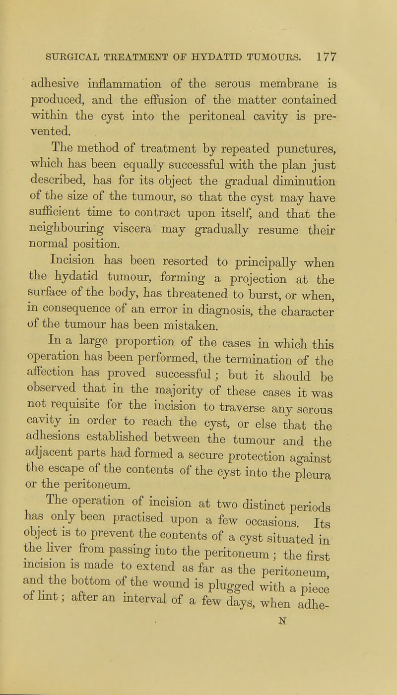adhesive inflammation of the serous membrane is produced, and the effusion of the matter contained within the cyst into the peritoneal cavity is pre- vented. The method of treatment by repeated punctures, which has been equally successful with the plan just described, has for its object the gradual diminution of the size of the tumour, so that the cyst may have sufficient time to contract upon itself, and that the neighbouring viscera may gradually resume their normal position. Incision has been resorted to principally when the hydatid tumour, forming a projection at the surface of the body, has threatened to burst, or when, in consequence of an error in diagnosis, the character of the tumour has been mistaken. In a large proportion of the cases in which this operation has been performed, the termination of the affection has proved successful; but it should be observed that in the majority of these cases it was not requisite for the incision to traverse any serous cavity in order to reach the cyst, or else that the adhesions established between the tumour and the adjacent parts had formed a secure protection against the escape of the contents of the cyst into the pleura or the peritoneum. The operation of incision at two distinct periods has only been practised upon a few occasions Its object is to prevent the contents of a cyst situated in the liver from passing into the peritoneum ; the first incision is made to extend as far as the peritoneum and the bottom of the wound is plugged with a piece of lint; after an interval of a few days, when adlie- N