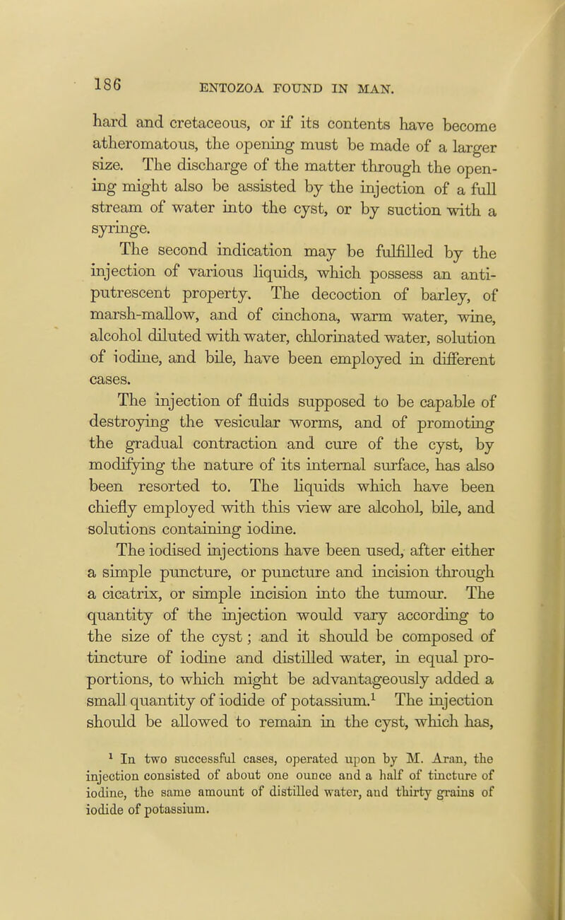 hard and cretaceous, or if its contents have become atheromatous, the opening must be made of a larger size. The discharge of the matter through the open- ing might also be assisted by the injection of a full stream of water into the cyst, or by suction with a syringe. The second indication may be fulfilled by the injection of various liquids, which possess an anti- putrescent property. The decoction of barley, of marsh-mallow, and of cinchona, warm water, wine, alcohol diluted with water, chlorinated water, solution of iodine, and bile, have been employed in different cases. The injection of fluids supposed to be capable of destroying the vesicular worms, and of promoting the gradual contraction and cure of the cyst, by modifying the nature of its internal surface, has also been resorted to. The liquids which have been chiefly employed with this view are alcohol, bile, and solutions containing iodine. The iodised injections have been used, after either a simple puncture, or puncture and incision through a cicatrix, or simple incision into the tumour. The quantity of the injection would vary according to the size of the cyst; and it should be composed of tincture of iodine and distilled water, in equal pro- portions, to which might be advantageously added a small quantity of iodide of potassium.1 The injection should be allowed to remain in the cyst, which has, 1 In two successful cases, operated upon by M. Aran, the injection consisted of about one ouDce and a half of tincture of iodine, the same amount of distilled water, and thirty grains of iodide of potassium.