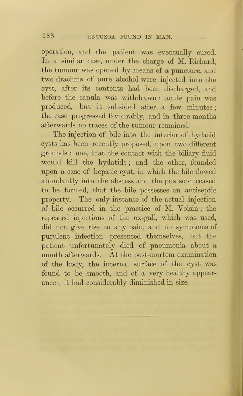 operation, and the patient was eventually cured. In a similar case, under the charge of M. Richard, the tumour was opened by means of a puncture, and two drachms of pure alcohol were injected into the cyst, after its contents had been discharged, and before the canula was withdrawn; acute pain was produced, but it subsided after a few minutes; the case progressed favourably, and in three months afterwards no traces of the tumour remained. The injection of bile into the interior of hydatid cysts has been recently proposed, upon two different grounds ; one, that the contact with the biliary fluid would kill the hydatids; and the other, founded upon a case of hepatic cyst, in which the bile flowed abundantly into the abscess and the pus soon ceased to be formed, that the bile possesses an antiseptic property. The only instance of the actual injection of bile occurred in the practice of M. Voisin; the repeated injections of the ox-gall, which was used, did not give rise to any pain, and no symptoms of purulent infection presented themselves, but the patient unfortunately died of pneumonia about a month afterwards. At the post-mortem examination of the body, the internal surface of the cyst was found to be smooth, and of a very healthy appear- ance ; it had considerably diminished in size.