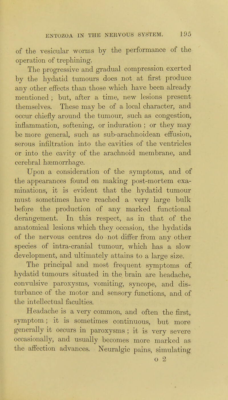 of the vesicular worms by the performance of the operation of trephining. The progressive and gradual compression exerted by the hydatid tumours does not at first produce any other effects than those which have been already mentioned ; but, after a time, new lesions present themselves. These may be of a local character, and occur chiefly around the tumour, such as congestion, inflammation, softening, or induration; or they may be more general, such as sub-arachnoid ean effusion, serous infiltration into the cavities of the ventricles or into the cavity of the arachnoid membrane, and cerebral hemorrhage. Upon a consideration of the symptoms, and of the appearances found on making post-mortem exa- minations, it is evident that the hydatid tumour must sometimes have reached a very large bulk before the production of any marked functional derangement. In this respect, as in that of the anatomical lesions which they occasion, the hydatids of the nervous centres do not differ from any other species of intra-cranial tumour, which has a slow development, and ultimately attains to a large size. The principal and most frequent symptoms of. hydatid tumours situated in the brain are headache, convulsive paroxysms, vomiting, syncope, and dis- turbance of the motor and sensory functions, and of the intellectual faculties. Headache is a very common, and often the first, symptom; it is sometimes continuous, but more generally it occurs in paroxysms ; it is very severe occasionally, and usually becomes more marked as the affection advances. Neuralgic pains, simulating o 2