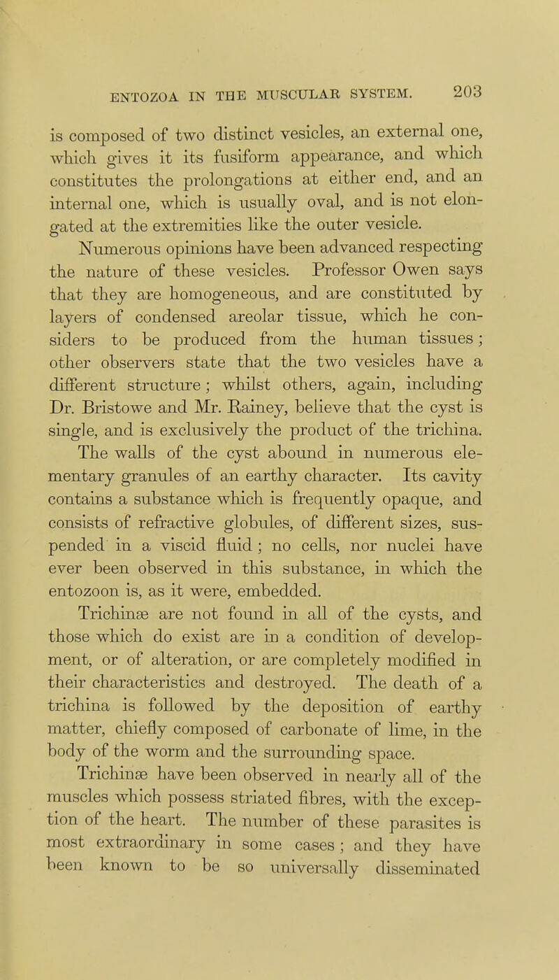 is composed of two distinct vesicles, an external one, which gives it its fusiform appearance, and which constitutes the prolongations at either end, and an internal one, which is usually oval, and is not elon- gated at the extremities like the outer vesicle. Numerous opinions have been advanced respecting the nature of these vesicles. Professor Owen says that they are homogeneous, and are constituted by layers of condensed areolar tissue, which he con- siders to be produced from the human tissues; other observers state that the two vesicles have a different structure; whilst others, again, including Dr. Bristowe and Mr. Rainey, believe that the cyst is single, and is exclusively the product of the trichina. The walls of the cyst abound in numerous ele- mentary granules of an earthy character. Its cavity contains a substance which is frequently opaque, and consists of refractive globules, of different sizes, sus- pended in a viscid fluid ; no cells, nor nuclei have ever been observed in this substance, in which the entozoon is, as it were, embedded. Trichinae are not found in all of the cysts, and those which do exist are in a condition of develop- ment, or of alteration, or are completely modified in their characteristics and destroyed. The death of a trichina is followed by the deposition of earthy matter, chiefly composed of carbonate of lime, in the body of the worm and the surrounding space. Trichinae have been observed in nearly all of the muscles which possess striated fibres, with the excep- tion of the heart. The number of these parasites is most extraordinary in some cases ; and they have been known to be so universally disseminated