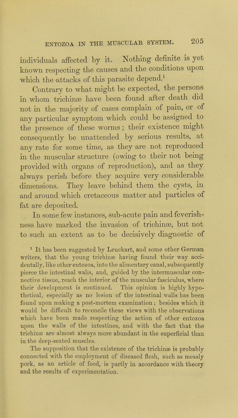 individuals affected by it. Nothing definite is yet known respecting the causes and the conditions upon which the -attacks of this parasite depend.1 Contrary to what might be expected, the persons in whom trichinae have been found after death did not in the majority of cases complain of pain, or of any particular symptom which could be assigned to the presence of these worms; their existence might consequently be unattended by serious results, at any rate for some time, as they are not reproduced in the muscular structure (owing to their not being provided with organs of reproduction), and as they always perish before they acquire very considerable dimensions. They leave behind them the cysts, in and around which cretaceous matter and particles of fat are deposited. In some few instances, sub-acute pain and feverish- ness have marked the invasion of trichinae, but not to such an extent as to be decisively diagnostic of 1 It has been suggested by Leuckart, and some other German writers, that the young trichinae having found their way acci- dentally, like other entozoa, into the alimentary canal, subsequently pierce the intestinal walis, and, guided by the intermuscular con- nective tissue,.reach the interior of the muscular fasciculus, where their development is continued. This opinion is highly hypo- thetical, especially as no lesion of the intestinal walls has been found upon makiug a post-mortem examination ; besides which it would be difficult to reconcile these views with the observations which have been made respecting the action of other entozoa upon the walls of the intestines, and with the fact that the trichina? are almost always more abundant in the superficial than in the deep-seated muscles. The supposition that the existence of the trichinae is probably connected with the employment of diseased flesh, such as measly pork, as an article of food, is partly in accordance with theory and the results of experimentation.