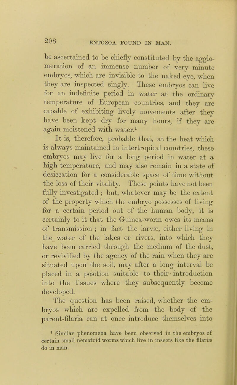 be ascertained to be chiefly constituted by the agglo- meration of an immense number of very minute embryos, which are invisible to the naked eye, when they are inspected singly. These embryos can live for an indefinite period in water at the ordinary temperature of European countries, and they are capable of exhibiting lively movements after they have been kept dry for many hours, if they are again moistened with water.1 It is, therefore, probable that, at the heat which is always maintained in intertropical countries, these embryos may live for a long period in water at a high temperature, and may also remain in a state of desiccation for a considerable space of time without the loss of their vitality. These points have not been fully investigated ; but, whatever may be the extent of the property which the embryo possesses of living for a certain period out of the human body, it is certainly to it that the Guinea-worm owes its means of transmission ; in fact the larvse, either living in the water of the lakes or rivers, into which they have been carried through the medium of the dust, or revivified by the agency of the rain when they are situated upon the soil, may after a long interval be placed in a position suitable to their introduction into the tissues where they subsequently become developed. The question has been raised, whether the em- bryos which are expelled from the body of the parent-filaria can at once introduce themselves into 1 Similar phenomena have been observed in the embryos of certain small nematoid worms which live in insects like the filarisB do in man.