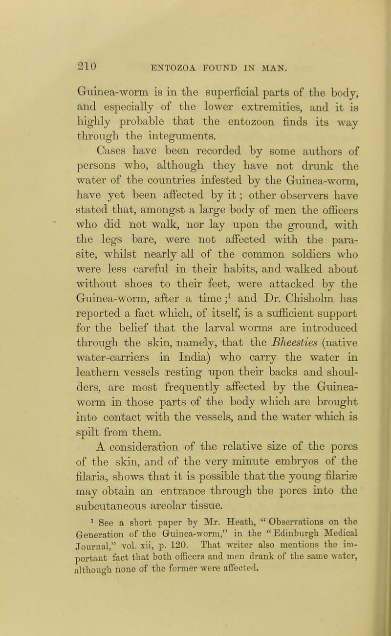 Guinea-worm is in the superficial parts of the body, and especially of the lower extremities, and it is highly probable that the entozoon finds its way through the integuments. Cases have been recorded by some authors of persons who, although they have not drunk the water of the countries infested by the Guinea-worm, have yet been affected by it; other observers have stated that, amongst a large body of men the officers who did not walk, nor lay upon the ground, with the legs bare, were not affected with the para- site, whilst nearly all of the common soldiers who were less careful in their habits, and walked about without shoes to their feet, were attacked by the Guinea-worm, after a time ;l and Dr. Chisholm has reported a fact which, of itself, is a sufficient support for the belief that the larval worms are introduced through the skin, namely, that the Bheesties (native water-carriers in India) who carry the water in leathern vessels resting upon their backs and shoul- ders, are most frequently affected by the Guinea- worm in those parts of the body which are brought into contact with the vessels, and the water which is spilt from them. A consideration of the relative size of the pores of the skin, and of the very minute embryos of the filaria, shows that it is possible that the young filarise may obtain an entrance through the pores into the subcutaneous areolar tissue. 1 See a short paper by Mr. Heath,  Observations on the Generation of the Guinea-worm, in the Edinburgh Medical Journal, vol. xii, p. 120. That writer also mentions the im- portant fact that both officers and men drank of the same water, although none of the former were affected.