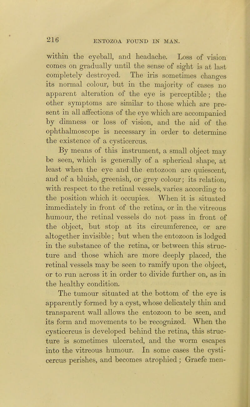 within the eyeball, and headache. Loss of vision comes on gradually until the sense of sight is at last completely destroyed. The iris sometimes changes its normal colour, but in the majority of cases no apparent alteration of the eye is perceptible; the other symptoms are similar to those which are pre- sent in all affections of the eye which are accompanied by dimness or loss of vision, and the aid of the ophthalmoscope is necessary in order to determine the existence of a cysticercus. By means of this instrument, a small object may be seen, which is generally of a spherical shape, at least when the eye and the entozoon are quiescent, and of a bluish, greenish, or grey colour; its relation, with respect to the retinal vessels, varies according to the position which it occupies. When it is situated immediately in front of the retina, or in the vitreous humour, the retinal vessels do not pass in front of the object, but stop at its circumference, or are altogether invisible; but when the entozoon is lodged in the substance of the retina, or between this struc- ture and those which are more deeply placed, the retinal vessels may be seen to ramify upon the object, or to run across it in order to divide further on, as in the healthy condition. The tumour situated at the bottom of the eye is apparently formed by a cyst, whose delicately thin and transparent wall allows the entozoon to be seen, and its form and movements to be recognized. When the cysticercus is developed behind the retina, this struc- ture is sometimes ulcerated, and the worm escapes into the vitreous humour. In some cases the cysti- cercus perishes, and becomes atrophied ; Graefe men-