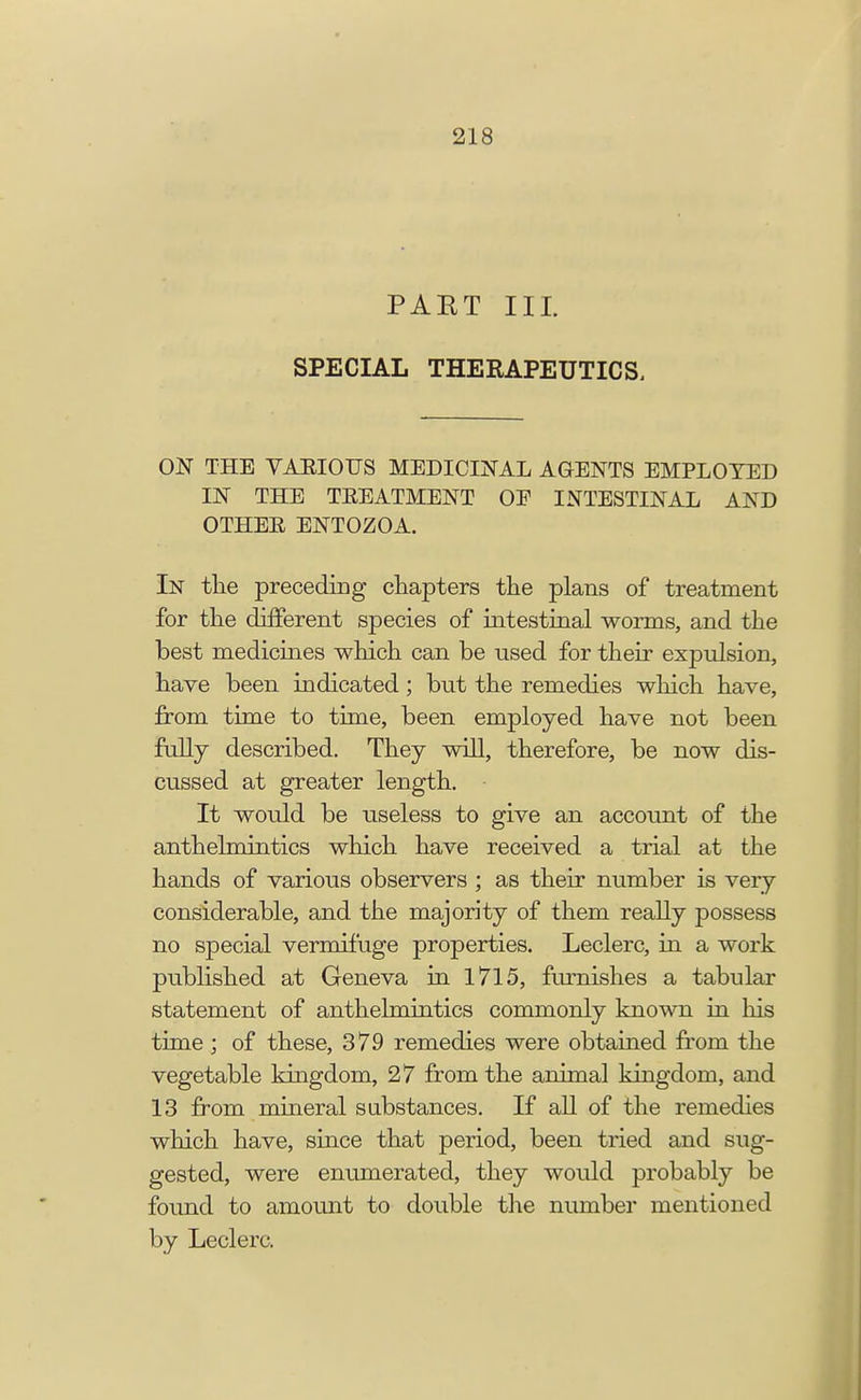 PAKT III. SPECIAL THERAPEUTICS. ON THE VARIOUS MEDICINAL AGENTS EMPLOYED IN THE TREATMENT OE INTESTINAL AND OTHER ENTOZOA. In the preceding chapters the plans of treatment for the different species of intestinal worms, and the best medicines which can be used for their expulsion, have been indicated; but the remedies which have, from time to time, been employed have not been fully described. They will, therefore, be now dis- cussed at greater length. It would be useless to give an account of the anthelmintics which have received a trial at the hands of various observers ; as their number is very considerable, and the majority of them really possess no special vermifuge properties. Leclerc, in a work published at Geneva in 1715, furnishes a tabular statement of anthelmintics commonly known in his time; of these, 379 remedies were obtained from the vegetable kingdom, 27 from the animal kingdom, and 13 from mineral substances. If all of the remedies which have, since that period, been tried and sug- gested, were enumerated, they would probably be found to amount to double the number mentioned by Leclerc.