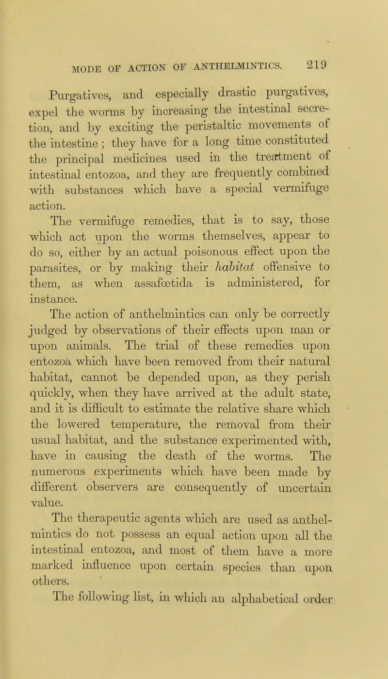 Purgatives, and especially drastic purgatives, expel the worms by increasing the intestinal secre- tion, and by exciting the peristaltic movements of the intestine ; they have for a long time constituted the principal medicines used in the treatment of intestinal entozoa, and they are frequently combined with substances which have a special vermifuge action. The vermifuge remedies, that is to say, those which act upon the worms themselves, appear to do so, either by an actual poisonous effect upon the parasites, or by making their habitat offensive to them, as when assafcetida is administered, for instance. The action of anthelmintics can only be correctly judged by observations of their effects upon man or upon animals. The trial of these remedies upon entozoa which have been removed from their natural habitat, cannot be depended upon, as they perish quickly, when they have arrived at the adult state, and it is difficult to estimate the relative share which the lowered temperature, the removal from their usual habitat, and the substance experimented with, have in causing the death of the worms. The numerous experiments which have been made by different observers are consequently of uncertain value. The therapeutic agents which are used as anthel- mintics do not possess an equal action upon all the intestinal entozoa, and most of them have a more marked influence upon certain species than upon others. The following list, in which an alphabetical order