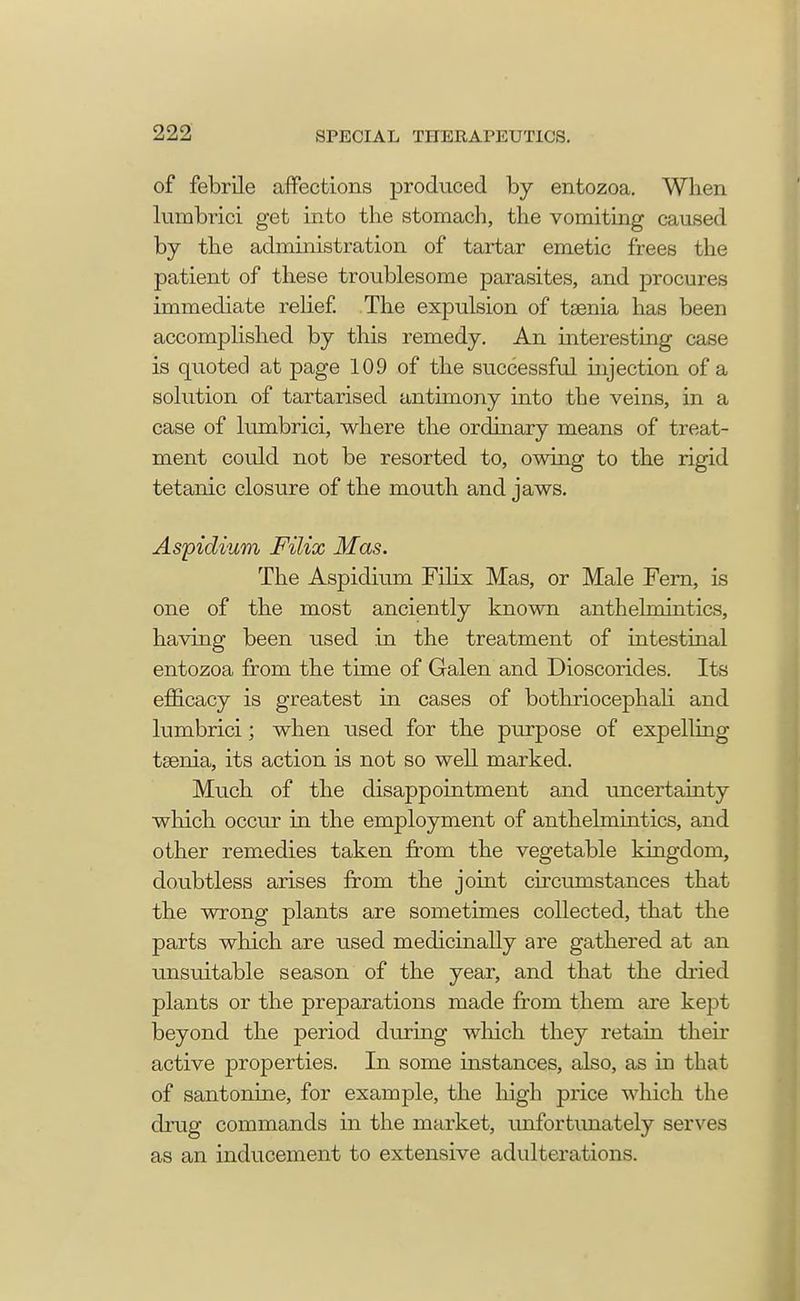 of febrile affections produced by entozoa. When lumbrici get into the stomach, the vomiting caused by the administration of tartar emetic frees the patient of these troublesome parasites, and procures immediate relief. The expulsion of taenia has been accomplished by this remedy. An interesting case is quoted at page 109 of the successful injection of a solution of tartarised antimony into the veins, in a case of lumbrici, where the ordinary means of treat- ment could not be resorted to, owing to the rigid tetanic closure of the mouth and jaws. Aspidium Filix Mas. The Aspidium Filix Mas, or Male Fern, is one of the most anciently known anthelmintics, having been used in the treatment of intestinal entozoa from the time of Galen and Dioscorides. Its efficacy is greatest in cases of bothriocephali and lumbrici; when used for the purpose of expelling taenia, its action is not so well marked. Much of the disappointment and uncertainty which occur in the employment of anthelmintics, and other remedies taken from the vegetable kingdom, doubtless arises from the joint circumstances that the wrong plants are sometimes collected, that the parts which are used medicinally are gathered at an unsuitable season of the year, and that the dried plants or the preparations made from them are kept beyond the period during which they retain their active properties. In some instances, also, as in that of santonine, for example, the high price which the drug commands in the market, unfortunately serves as an inducement to extensive adulterations.