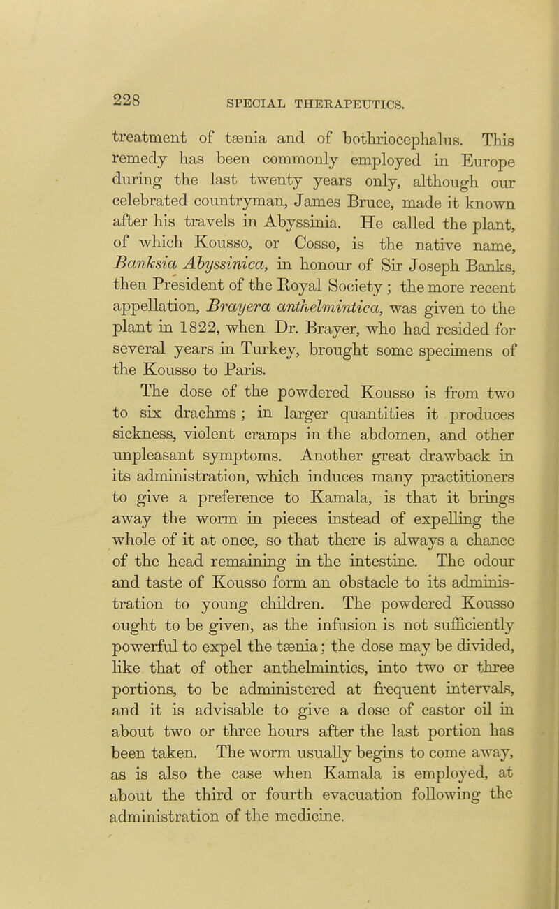 treatment of tsenia and of bothriocephalus. This remedy has been commonly employed in Europe during the last twenty years only, although our celebrated countryman, James Bruce, made it known after his travels in Abyssinia. He called the plant, of which Kousso, or Cosso, is the native name, Banksia Abyssinica, in honour of Sir Joseph Banks, then President of the Boyal Society; the more recent appellation, Brayera anthelmintica, was given to the plant in 1822, when Dr. Brayer, who had resided for several years in Turkey, brought some specimens of the Kousso to Paris. The dose of the powdered Kousso is from two to six drachms; in larger quantities it produces sickness, violent cramps in the abdomen, and other unpleasant symptoms. Another great drawback in its administration, which induces many practitioners to give a preference to Kamala, is that it brings away the worm in pieces instead of expelling the whole of it at once, so that there is always a chance of the head remaining in the intestine. The odour and taste of Kousso form an obstacle to its adminis- tration to young children. The powdered Kousso ought to be given, as the infusion is not sufficiently powerful to expel the taenia; the dose may be divided, like that of other anthelmintics, into two or three portions, to be administered at frequent intervals, and it is advisable to give a dose of castor oil in about two or three hours after the last portion has been taken. The worm usually begins to come away, as is also the case when Kamala is employed, at about the third or fourth evacuation following the administration of the medicine.