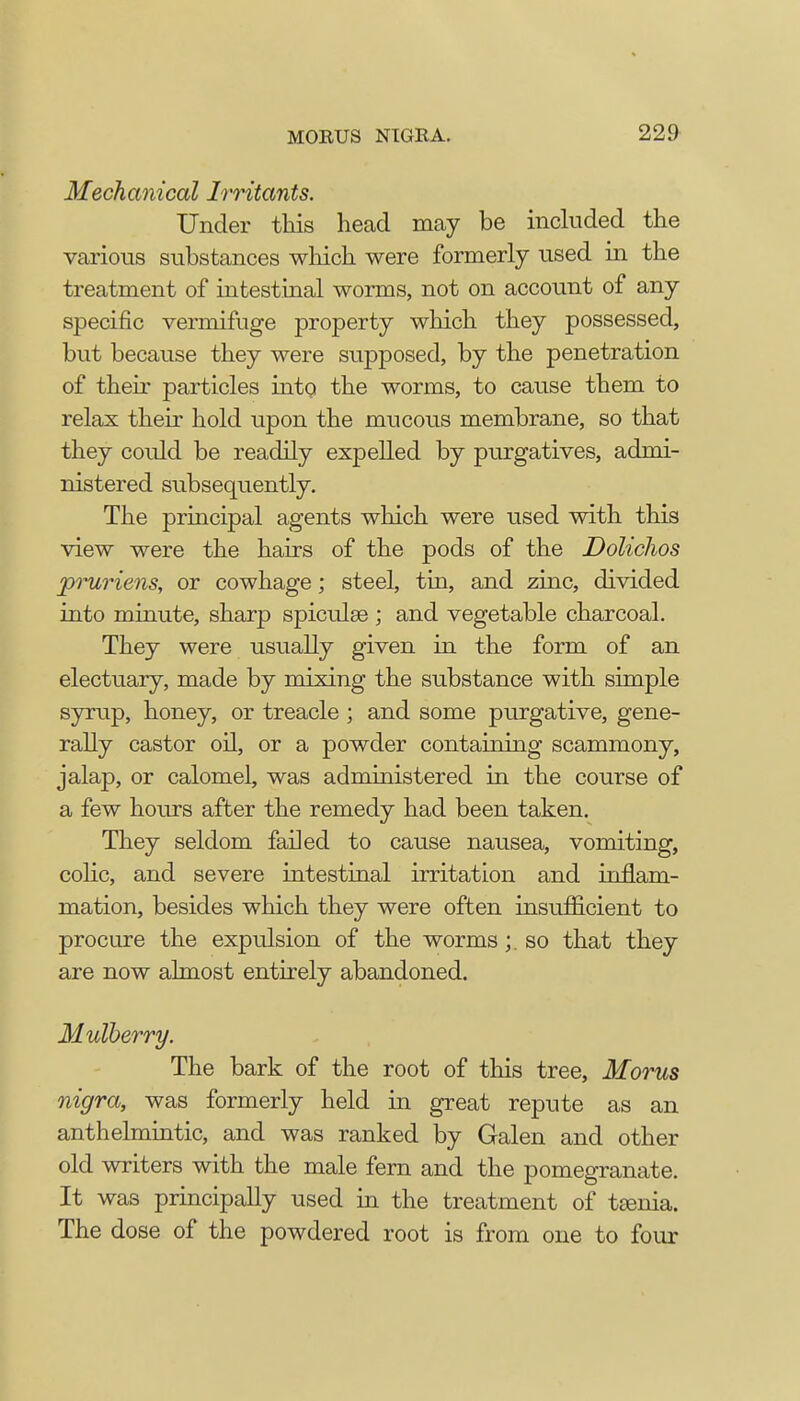 Mechanical Irritants. Under this head may be included the various substances winch were formerly used in the treatment of intestinal worms, not on account of any specific vermifuge property winch they possessed, but because they were supposed, by the penetration of their particles into the worms, to cause them to relax their hold upon the mucous membrane, so that they could be readily expelled by purgatives, admi- nistered subsequently. The principal agents which were used with this view were the hairs of the pods of the Dolichos pruriens, or cowhage; steel, tin, and zinc, divided into minute, sharp spiculse ; and vegetable charcoal. They were usually given in the form of an electuary, made by mixing the substance with simple syrup, honey, or treacle ; and some purgative, gene- rally castor oil, or a powder containing scammony, jalap, or calomel, was administered in the course of a few hours after the remedy had been taken. They seldom failed to cause nausea, vomiting, colic, and severe intestinal irritation and inflam- mation, besides which they were often insufficient to procure the expulsion of the wormsso that they are now almost entirely abandoned. Mulherry. The bark of the root of this tree, Morus nigra, was formerly held in great repute as an anthelmintic, and was ranked by Galen and other old writers with the male fern and the pomegranate. It was principally used in the treatment of tenia. The dose of the powdered root is from one to four