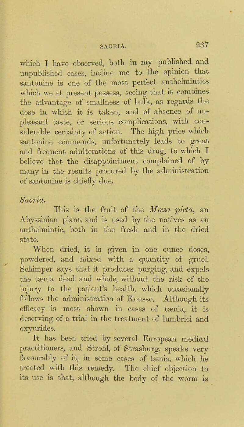 SAORIA. which I have observed, both in my published and unpublished cases, incline me to the opinion that santonine is one of the most perfect anthelmintics which we at present possess, seeing that it combines the advantage of smallness of bulk, as regards the dose in which it is taken, and of absence of un- pleasant taste, or serious complications, with con- siderable certainty of action. The high price which santonine commands, unfortunately leads to great and frequent adulterations of this drug, to which I believe that the disappointment complained of by many in the results procured by the administration of santonine is chiefly due. Saoria. This is the fruit of the Mcesa picta, an Abyssinian plant, and is used by the natives as an anthelmintic, both in the fresh and in the dried state. When dried, it is given in one ounce doses, powdered, and mixed with a quantity of gruel. Schimper says that it produces purging, and expels the taenia dead and whole, without the risk of the injury to the patient's health, which occasionally follows the administration of Kousso. Although its efficacy is most shown in cases of taenia, it is deserving of a trial in the treatment of lumbrici and oxyurides. It has been tried by several European medical practitioners, and Strohl, of Strasburg, speaks very favourably of it, in some cases of taenia, which he treated with this remedy. The chief objection to its use is that, although the body of the worm is