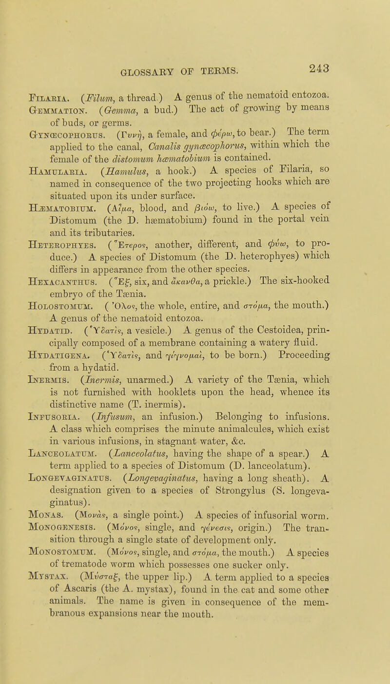 Filaria. (Fihim, a thread.) A genus of the uematoid entozoa. Gemmation. {Gemma, a bud.) The act of growing by means of buds, or germs. GhrifCEcopnoKus. (Tvuij, a female, and 0c'/>u>, to bear.) The term applied to the canal, Canalis gyncecoplwrus, within which the female of the distomum hcBinatobium is contained. Hamularia. (Hamulus, a hook.) A species of Filaria, so named in consequence of the two projecting hooks which are situated upon its under surface. HiEMATOBitTM. (Alfia, blood, and piow, to live.) A species of Distomum (the D. haematobium) found in the portal vein and its tributaries. Heterophyes. (Etc/DOS, another, different, and 4>vu>, to pro- duce.) A species of Distomum (the D. heterophyes) which differs in appearance from the other species. Hexacanthtts. (Ef, six, and uKavOa, a prickle.) The six-hooked embryo of the Taenia. Holostomitm. ( 'OXo?, the whole, entire, and a-rofia, the mouth.) A genus of the nematoid entozoa. Hydatid. ('YBcnls, a vesicle.) A genus of the Cestoidea, prin- cipally composed of a membrane containing a watery fluid. Hydatigena. ('Y&n-is, and rfirjvofial, to be born.) Proceeding from a hydatid. Inermis. (Inermis, unarmed.) A variety of the Taenia, which is not furnished with hooklets upon the head, whence its distinctive name (T. inermis). Infusoria. (Infusum, an infusion.) Belonging to infusions. A class which comprises the minute animalcules, which exist in various infusions, in stagnant water, &c. Laptceolatum. (Lanceolatus, having the shape of a spear.) A term applied to a species of Distomum (D. lanceolatum). Longevaginatus. (Longevaginatus, having a long sheath). A designation given to a species of Strongylus (S. longeva- ginatus). Mohas. (M.ova.9, a single point.) A species of infusorial worm. Monogenesis. (MoVo?, single, and ycveois, origin.) The tran- sition through a single state of development only. Monostomum. (MoVos, single, and arofia, the mouth.) A species of trematode worm which possesses one sucker only. Mystax. (Mwraf, the upper lip.) A term applied to a species of Ascaris (the A. mystax), found in the cat and some other animals. The name is given in consequence of the mem- branous expansions near the mouth.