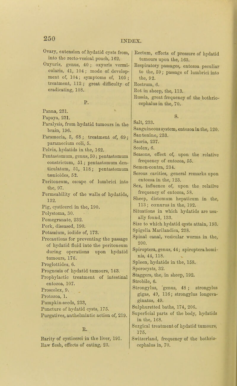 INDEX. Ovary, extension of hydatid cysts from, into the recto-vesical pouch, 162. Oxyuris, genus, 40 ; oxyuris vermi- cularis, 41, 104; mode of develop- ment of, 104; symptoms of, 105; treatment, 112 ; great difficulty of eradicating, 108. P. Panna, 231. Papaya, 231. Paralysis, from hydatid tumours in the brain, 196. Paramecia, 5, 68 ; treatment of, 69; Paramecium coli, 5. Pelvis, hydatids in the, 162. Pentastomum, genus, 50; pentastomum constrietum, 51; pentastomum den- ticulatum, 51, 118; pentastomum tsenioides, 52. Peritoneum, escape of lumbrici into the, 97. Permeability of the walls of hydatids, 132. Pig, cysticerci in the, 190. Polystoma, 30. Pomegranate, 232. Pork, diseased, 190. Potassium, iodide of, 173. Precautions for preventing the passage of hydatid fluid into the peritoneum during operations upon hydatid tumours, 176. Proglottides, 6. Prognosis of hydatid tumours, 143. Prophylactic treatment of intestinal entozoa, 107. Proscolex, 9. Protozoa, 1. Pumpkin-seeds, 233, Puncture of hydatid cysts, 175. Purgatives, anthelmintic action of, 219. E. Parity of cysticerci in the liver, 191. Eaw flesh, effects of eating, 23. Eectum, effects of pressure of hydatid tumours upon the, 103. Respiratory passages, entozoa peculiar to the, 59; passage of lumbrici into the, 92. Rostrum, 6. Rot in sheep, the, 113. Russia, great frequency of the bothrio- cephalus in the, 70. 8. Salt, 233. Sanguineous system, entozoa in the, 120. Santonine, 233. Saoria, 237. Scolex, 6. Seasons, effect of, upon the relative frequency of entozoa, 55. Semen-contra, 234. Serous cavities, general remarks upon entozoa in the, ] 23. Sex, influence of, upon the relative frequency of entozoa, 58. Sheep, distomum hepaticum in the, 113; coenurus in the, 192. Situations in which hydatids are usu- ally found, 133. Size to which hydatid cysts attain, 193. Spigelia Marilandica, 238. Spinal canal, vesicular worms in the, 200. Spiroptera, genus, 44; spiroptera homi- nis, 44, 118. Spleen, hydatids in the, 15S. Sporocysts, 32. Staggers, the, in sheep, 192. Strobile, 6. Strongylus, 'genus, 48 ; strongylus gigas, 49, 116; strongylus longeva- ginatus, 49. Sulphuretted baths, 174, 206. Superficial parts of the body, hydatids in the, 168. Surgical treatment of hydatid tumours, 175. Switzerland, frequency of the bothrio- cephalus in, 70.