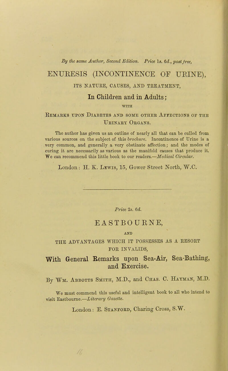 By the same Author, Second Edition. Price la. 6d., post Jree, ENURESIS (INCONTINENCE OF URINE), ITS NATURE, CAUSES, AND TREATMENT, In Children and in Adults ; WTTH Kemabks upon Diabetes and some otheb Affections of the TTeinaey Obgans. The author has given us an outline of nearly all that can he culled from various sources on the subject of this brochure. Incontinence of Urine is a very common, and generally a very obstinate affection; and the modes of curing it are necessarily as various as the manifold causes that produce it. We can recommend this little book to our readers.—Medical Circular. London ■ H. K. Lewis, 15, Gower Street North, W.C. Price 2s. 6d. EASTBOURNE, AND THE ADVANTAGES WHICH IT POSSESSES AS A RESORT FOR INVALIDS, With General Remarks upon Sea-Air, Sea-Bathing, and Exercise. By ¥m. Abbotts Smith, M.D., and Chas. C. Batman, M.D. We must commend this useful and intelligent book to all who intend to visit Eastbourne.—Literary Gazette. London: E. Stanfobd, Cbaring Cross, S.W.