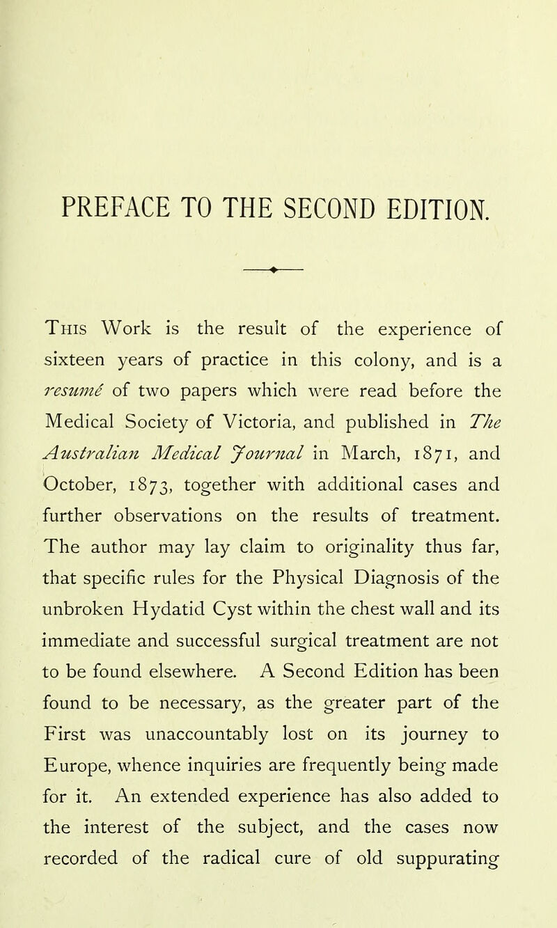 PREFACE TO THE SECOND EDITION. This Work is the result of the experience of sixteen years of practice in this colony, and is a resume of two papers which were read before the Medical Society of Victoria, and published in The Australian Medical Jouriial in March, 1871, and October, 1873, together with additional cases and further observations on the results of treatment. The author may lay claim to originality thus far, that specific rules for the Physical Diagnosis of the unbroken Hydatid Cyst within the chest wall and its immediate and successful surgical treatment are not to be found elsewhere. A Second Edition has been found to be necessary, as the greater part of the First was unaccountably lost on its journey to Europe, whence inquiries are frequently being made for it. An extended experience has also added to the interest of the subject, and the cases now recorded of the radical cure of old suppurating