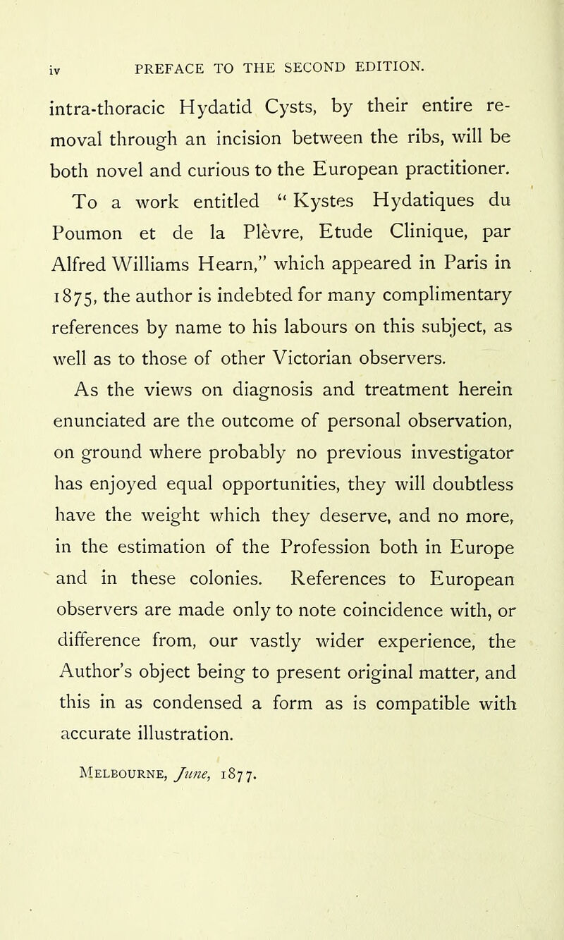 intra-thoracic Hydatid Cysts, by their entire re- moval through an incision between the ribs, will be both novel and curious to the European practitioner. To a work entitled  Kystes Hydatiques du Poumon et de la Plevre, Etude Clinique, par Alfred Williams Hearn, which appeared in Paris in 1875, the author is indebted for many complimentary references by name to his labours on this subject, as well as to those of other Victorian observers. As the views on diagnosis and treatment herein enunciated are the outcome of personal observation, on ground where probably no previous investigator has enjoyed equal opportunities, they will doubtless have the weight which they deserve, and no more, in the estimation of the Profession both in Europe and in these colonies. References to European observers are made only to note coincidence with, or difference from, our vastly wider experience, the Author's object being to present original matter, and this in as condensed a form as is compatible with accurate illustration. Melbourne, June, iS^j.