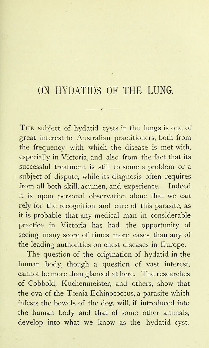 The subject of hydatid cysts in the lungs is one of great interest to Australian practitioners, both from the frequency with which the disease is met with, especially in Victoria, and also from the fact that its successful treatment is still to some a problem or a subject of dispute, while its diagnosis often requires from all both skill, acumen, and experience. Indeed it is upon personal observation alone that we can rely for the recognition and cure of this parasite, as it is probable that any medical man in considerable practice in Victoria has had the opportunity of seeing many score of times more cases than any of the leading authorities on chest diseases in Europe. The question of the origination of hydatid in the human body, though a question of vast interest, cannot be more than glanced at here. The researches of Cobbold, Kuchenmeister, and others, show that the ova of the Toenia Echinococcus, a parasite which infests the bowels of the dog, will, if introduced into the human body and that of some other animals, develop into what we know as the hydatid cyst.