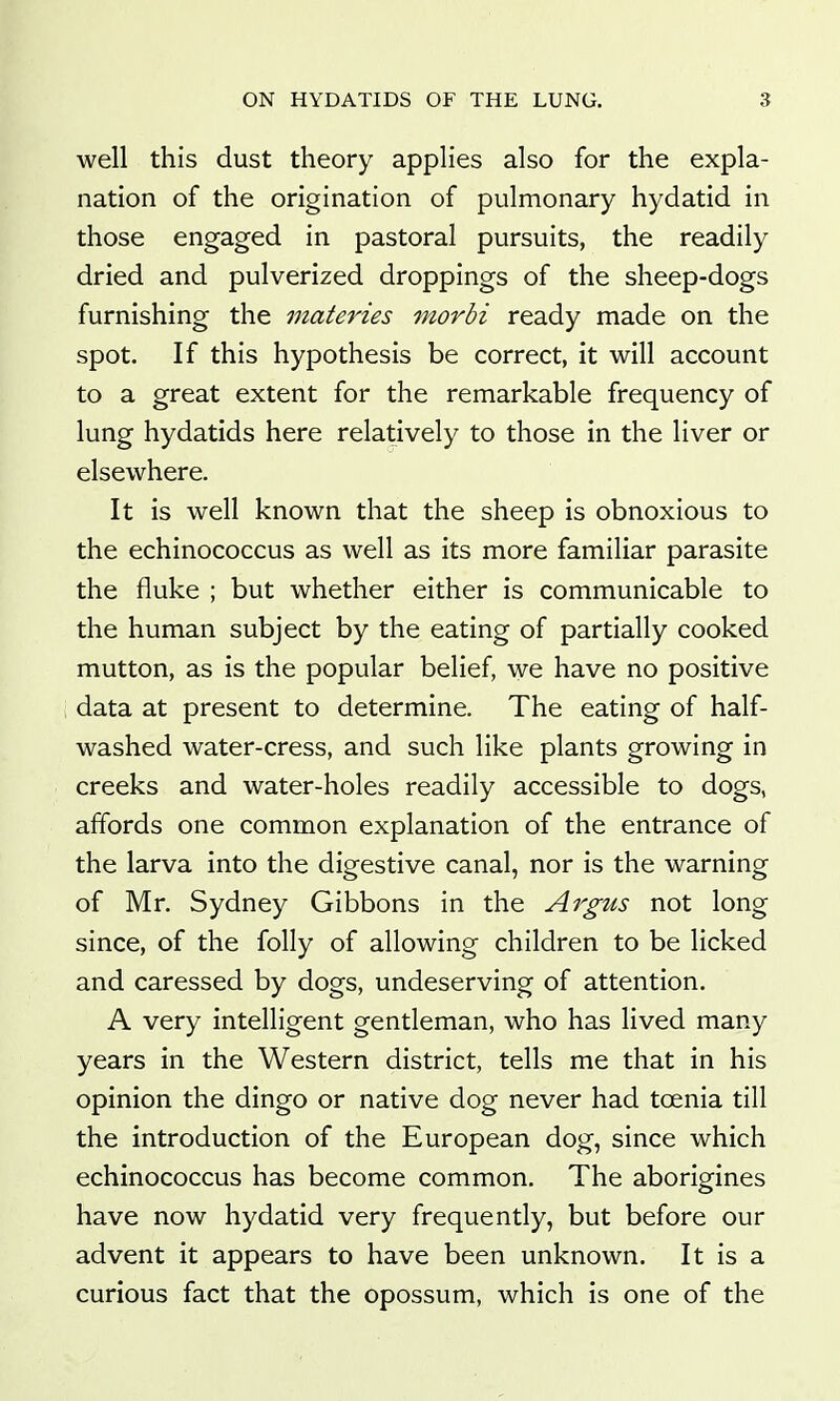 well this dust theory applies also for the expla- nation of the origination of pulmonary hydatid in those engaged in pastoral pursuits, the readily dried and pulverized droppings of the sheep-dogs furnishing the materies morbi ready made on the spot. If this hypothesis be correct, it will account to a great extent for the remarkable frequency of lung hydatids here relatively to those in the liver or elsewhere. It is well known that the sheep is obnoxious to the echinococcus as well as its more familiar parasite the fluke ; but whether either is communicable to the human subject by the eating of partially cooked mutton, as is the popular belief, we have no positive data at present to determine. The eating of half- washed water-cress, and such like plants growing in creeks and water-holes readily accessible to dogs, affords one common explanation of the entrance of the larva into the digestive canal, nor is the warning of Mr. Sydney Gibbons in the Argus not long since, of the folly of allowing children to be licked and caressed by dogs, undeserving of attention. A very intelligent gentleman, who has lived many years in the Western district, tells me that in his opinion the dingo or native dog never had toenia till the introduction of the European dog, since which echinococcus has become common. The aborigines have now hydatid very frequently, but before our advent it appears to have been unknown. It is a curious fact that the opossum, which is one of the