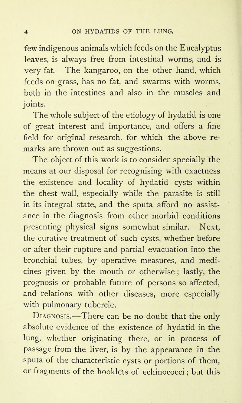 few indigenous animals which feeds on the Eucalyptus leaves, is always free from intestinal worms, and is very fat. The kangaroo, on the other hand, which feeds on grass, has no fat, and swarms with worms, both in the intestines and also in the muscles and joints. The whole subject of the etiology of hydatid is one of great interest and importance, and offers a fine field for original research, for which the above re- marks are thrown out as suQfo-estions. The object of this work is to consider specially the means at our disposal for recognising with exactness the existence and locality of hydatid cysts within the chest wall, especially while the parasite is still in its integral state, and the sputa afford no assist- ance in the diagnosis from other morbid conditions presenting physical signs somewhat similar. Next, the curative treatment of such cysts, whether before or after their rupture and partial evacuation into the bronchial tubes, by operative measures, and medi- cines given by the mouth or otherwise; lastly, the prognosis or probable future of persons so affected, and relations with other diseases, more especially with pulmonary tubercle. Diagnosis.—There can be no doubt that the only absolute evidence of the existence of hydatid in the lung, whether originating there, or in process of passage from the liver, is by the appearance in the sputa of the characteristic cysts or portions of them, or fragments of the booklets of echinococci; but this