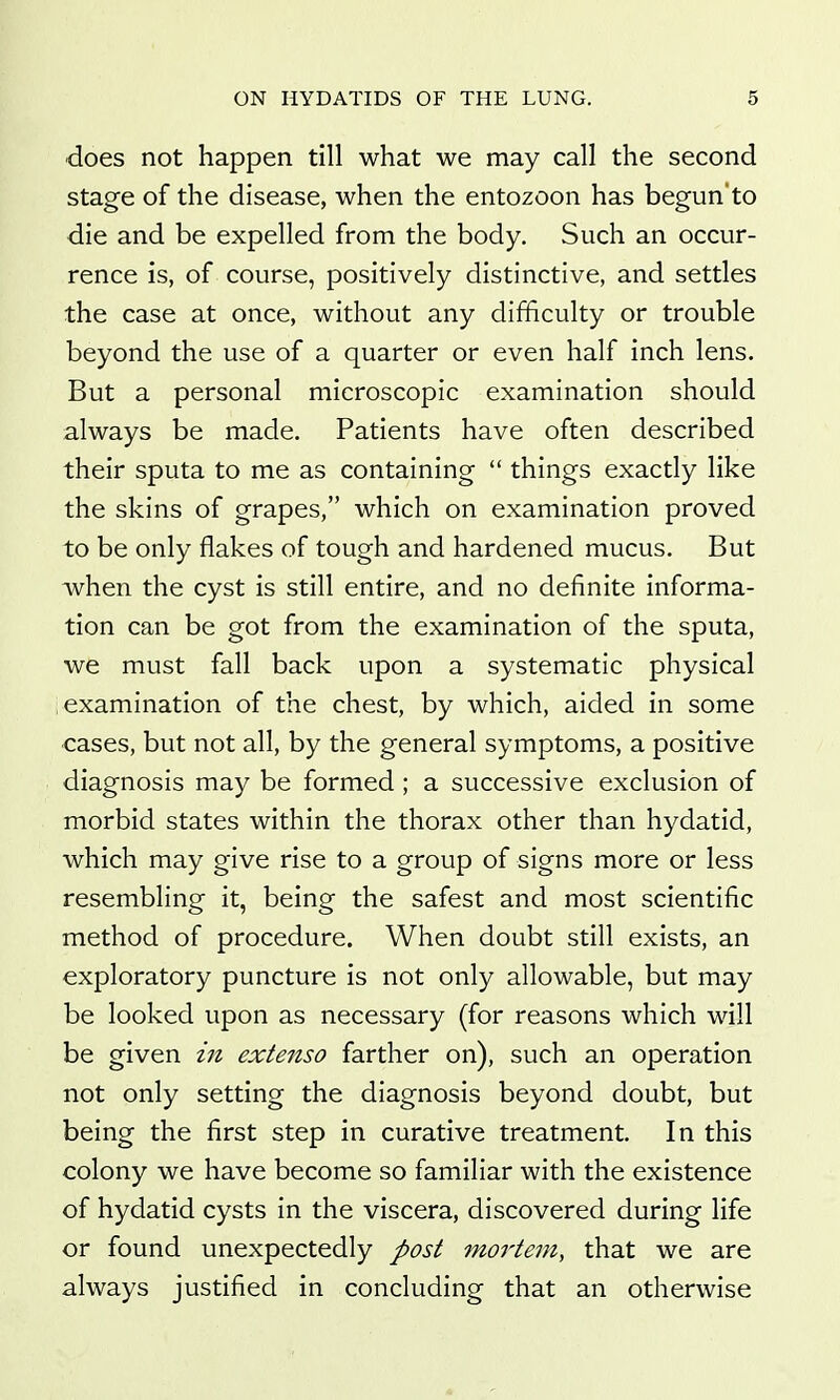 does not happen till what we may call the second stage of the disease, when the entozoon has begun'to die and be expelled from the body. Such an occur- rence is, of course, positively distinctive, and settles the case at once, without any difficulty or trouble beyond the use of a quarter or even half inch lens. But a personal microscopic examination should always be made. Patients have often described their sputa to me as containing  things exactly like the skins of grapes, which on examination proved to be only flakes of tough and hardened mucus. But when the cyst is still entire, and no definite informa- tion can be got from the examination of the sputa, we must fall back upon a systematic physical examination of the chest, by which, aided in some cases, but not all, by the general symptoms, a positive diagnosis may be formed ; a successive exclusion of morbid states within the thorax other than hydatid, which may give rise to a group of signs more or less resembling it, being the safest and most scientific method of procedure. When doubt still exists, an exploratory puncture is not only allowable, but may be looked upon as necessary (for reasons which will be given in extenso farther on), such an operation not only setting the diagnosis beyond doubt, but being the first step in curative treatment. In this colony we have become so familiar with the existence of hydatid cysts in the viscera, discovered during life or found unexpectedly post moi'tem, that we are always justified in concluding that an otherwise