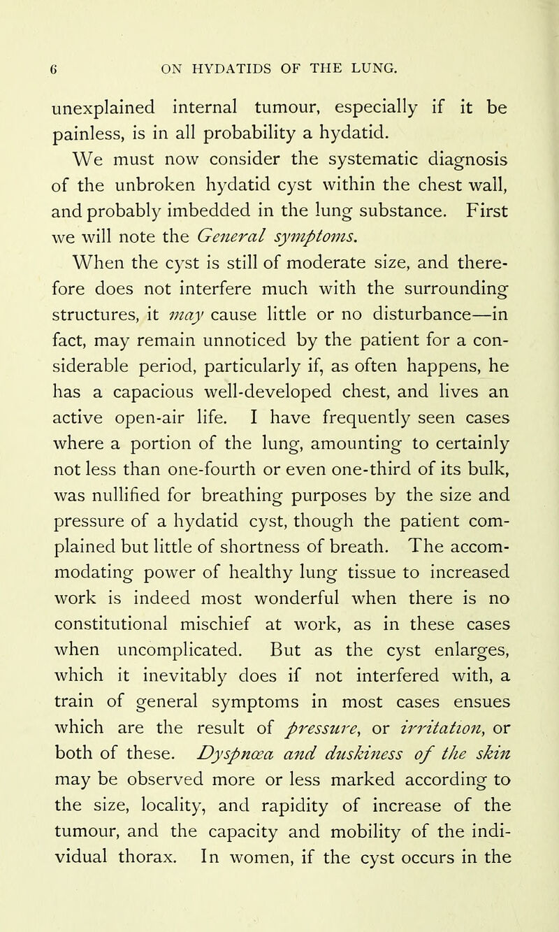 unexplained internal tumour, especially if it be painless, is in all probability a hydatid. We must now consider the systematic diagnosis of the unbroken hydatid cyst within the chest wall, and probably imbedded in the lung substance. First we will note the General symptoms. When the cyst is still of moderate size, and there- fore does not interfere much with the surrounding structures, it may cause little or no disturbance—in fact, may remain unnoticed by the patient for a con- siderable period, particularly if, as often happens, he has a capacious well-developed chest, and lives an active open-air life. I have frequently seen cases where a portion of the lung, amounting to certainly not less than one-fourth or even one-third of its bulk, was nullified for breathing purposes by the size and pressure of a hydatid cyst, though the patient com- plained but little of shortness of breath. The accom- modating power of healthy lung tissue to increased work is indeed most wonderful when there is no constitutional mischief at work, as in these cases when uncomplicated. But as the cyst enlarges, which it inevitably does if not interfered with, a train of general symptoms in most cases ensues which are the result of pressure, or irritation, or both of these. Dyspnoea and duskiness of the skin may be observed more or less marked according to the size, locality, and rapidity of increase of the tumour, and the capacity and mobility of the indi- vidual thorax. In women, if the cyst occurs in the