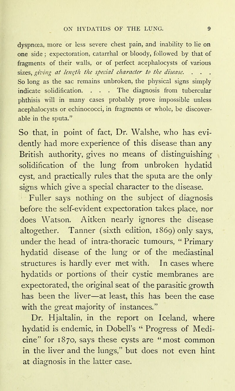 dyspnoea, more or less severe chest pain, and inability to lie on one side; expectoration, catarrhal or bloody, followed by that of fragments of their walls, or of perfect acephalocysts of various sizes, giving at length the special character to the disease. . . So long as the sac remains unbroken, the physical signs simply indicate solidification. . . . The diagnosis from tubercular phthisis will in many cases probably prove impossible unless acephalocysts or echinococci, in fragments or whole, be discover- able in the sputa. So that, in point of fact, Dr. Walshe, who has evi- dently had more experience of this disease than any- British authority, gives no means of distinguishing solidification of the lung from unbroken hydatid cyst, and practically rules that the sputa are the only signs which give a special character to the disease. ' Fuller says nothing on the subject of diagnosis before the self-evident expectoration takes place, nor does Watson. Aitken nearly ignores the disease altogether. Tanner (sixth edition, 1869) only says, under the head of intra-thoracic tumours,  Primary hydatid disease of the lung or of the mediastinal structures is hardly ever met with. In cases where hydatids or portions of their cystic membranes are expectorated, the original seat of the parasitic growth has been the liver—at least, this has been the case with the great majority of instances. Dr. Hjaltalin, in the report on Iceland, where hydatid is endemic, in Dobell's  Progress of Medi- cine for 1870, says these cysts are most common in the liver and the lungs, but does not even hint at diagnosis in the latter case.