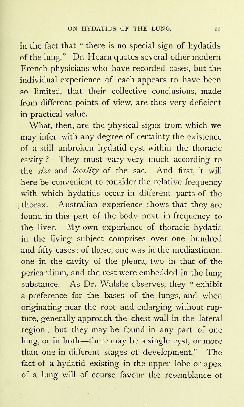 in the fact that  there is no special sign of hydatids of the lung. Dr. Hearn quotes several other modern French physicians who have recorded cases, but the individual experience of each appears to have been so limited, that their collective conclusions, made from different points of view, are thus very deficient in practical value. What, then, are the physical signs from which we may infer with any degree of certainty the existence of a still unbroken hydatid cyst within the thoracic cavity ? They must vary very much according to the size and locality of the sac. And first, it will here be convenient to consider the relative frequency with which hydatids occur in different parts of the thorax, Australian experience shows that they are found in this part of the body next in frequency to the liver. My own experience of thoracic hydatid in the living subject comprises over one hundred and fifty cases; of these, one was in the mediastinum, one in the cavity of the pleura, two in that of the pericardium, and the rest were embedded in the lung substance. As Dr. Walshe observes, they  exhibit a preference for the bases of the lungs, and when originating near the root and enlarging without rup- ture, generally approach the chest wall in the lateral region ; but they may be found in any part of one lung, or in both—there may be a single cyst, or more than one in different stages of development. The fact of a hydatid existing in the upper lobe or apex of a lung will of course favour the resemblance of