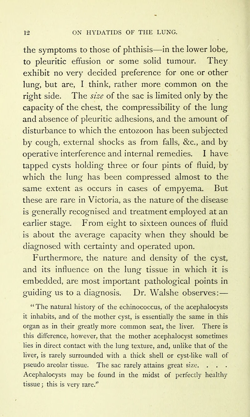 the symptoms to those of phthisis—in the lower lobe, to pleuritic effusion or some solid tumour. They exhibit no very decided preference for one or other lung, but are, I think, rather more common on the right side. The size of the sac is limited only by the capacity of the chest, the compressibility of the lung and absence of pleuritic adhesions, and the amount of disturbance to which the entozoon has been subjected by cough, external shocks as from falls, &c., and by operative interference and internal remedies. I have tapped cysts holding three or four pints of fluid, by which the lung has been compressed almost to the same extent as occurs in cases of empyema. But these are rare in Victoria, as the nature of the disease is generally recognised and treatment employed at an earlier stage. From eight to sixteen ounces of fluid is about the average capacity when they should be diagnosed with certainty and operated upon. Furthermore, the nature and density of the cyst, and its influence on the lung tissue in which it is embedded, are most important pathological points in guiding us to a diagnosis. Dr. Walshe observes:— The natural history of the echinococcus, of the acephalocysts it inhabits, and of the mother cyst, is essentially the same in this organ as in their greatly more common seat, the liver. There is this difference, however, that the mother acephalocyst sometimes lies in direct contact with the lung texture, and, unlike that of the liver, is rarely surrounded with a thick shell or cyst-like wall of pseudo areolar tissue. The sac rarely attains great size. . . . Acephalocysts may be found in the midst of perfectly healthy tissue; this is very rare.