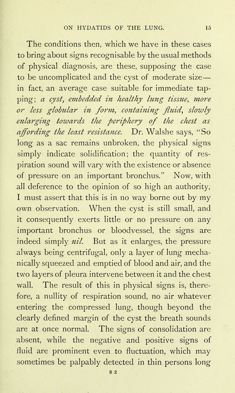 The conditions then, which we have in these cases to bring about signs recognisable by the usual methods of physical diagnosis, are these, supposing the case to be uncomplicated and the cyst of moderate size— in fact, an average case suitable for immediate tap- ping; a cyst, embedded in healthy lung tissue, more or less globular in form, containing fiuid^ slowly enlarging towards the periphery of the chest as affording the least resistance. Dr. Walshe says, So long as a sac remains unbroken, the physical signs simply indicate solidification; the quantity of res- piration sound will vary with the existence or absence of pressure on an important bronchus. Now, with all deference to the opinion of so high an authority, I must assert that this is in no way borne out by my own observation. When the cyst is still small, and it consequently exerts little or no pressure on any important bronchus or bloodvessel, the signs are indeed simply nil. But as it enlarges, the pressure always being centrifugal, only a layer of lung mecha- nically squeezed and emptied of blood and air, and the two layers of pleura intervene between it and the chest wall. The result of this in physical signs is, there- fore, a nullity of respiration sound, no air whatever entering the compressed lung, though beyond the clearly defined margin of the cyst the breath sounds are at once normal. The signs of consolidation are absent, while the negative and positive signs of fluid are prominent even to fluctuation, which may sometimes be palpably detected in thin persons long B 2