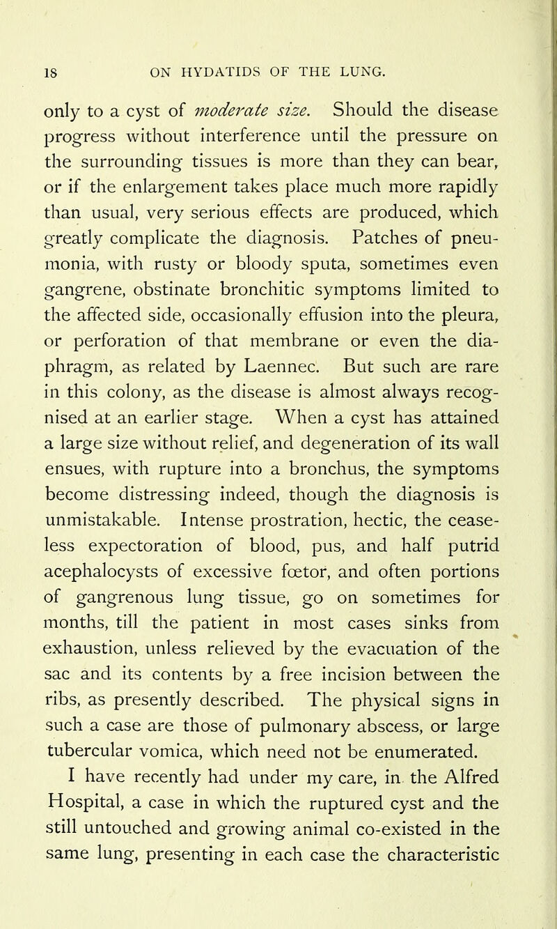 only to a cyst of moderate size. Should the disease progress without interference until the pressure on the surrounding tissues is more than they can bear, or if the enlargement takes place much more rapidly than usual, very serious effects are produced, which greatly complicate the diagnosis. Patches of pneu- monia, with rusty or bloody sputa, sometimes even gangrene, obstinate bronchitic symptoms limited to the affected side, occasionally effusion into the pleura, or perforation of that membrane or even the dia- phragm, as related by Laennec. But such are rare in this colony, as the disease is almost always recog- nised at an earlier stage. When a cyst has attained a large size without relief, and degeneration of its wall ensues, with rupture into a bronchus, the symptoms become distressing indeed, though the diagnosis is unmistakable. Intense prostration, hectic, the cease- less expectoration of blood, pus, and half putrid acephalocysts of excessive foetor, and often portions of gangrenous lung tissue, go on sometimes for months, till the patient in most cases sinks from exhaustion, unless relieved by the evacuation of the sac and its contents by a free incision between the ribs, as presently described. The physical signs in such a case are those of pulmonary abscess, or large tubercular vomica, which need not be enumerated. I have recently had under my care, in the Alfred Hospital, a case in which the ruptured cyst and the still untouched and growing animal co-existed in the same lung, presenting in each case the characteristic