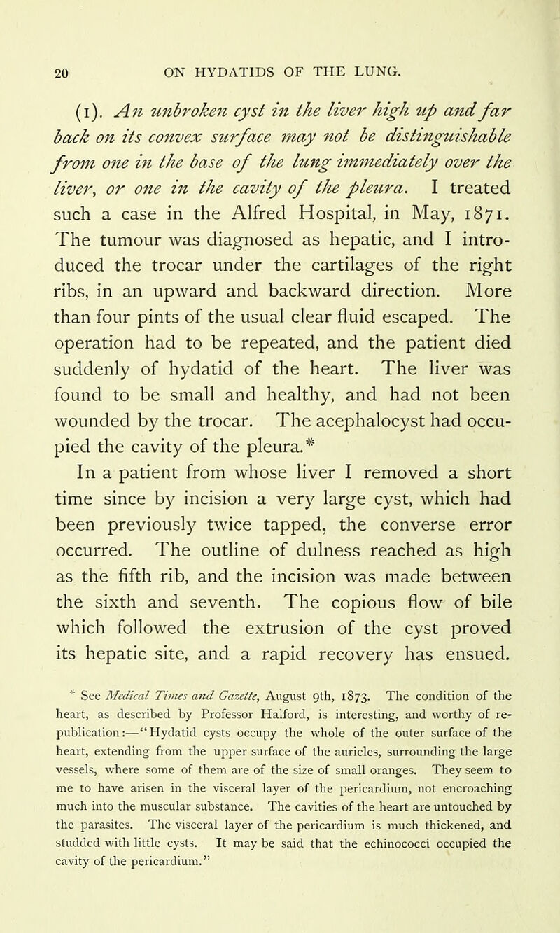 (i). An unbroken cyst in the liver high tip and far back on its convex surface 7nay not be distinguishable from one in the base of the lung immediately over the liver, or one in the cavity of the pleura. I treated such a case in the Alfred Hospital, in May, 1871. The tumour was diagnosed as hepatic, and I intro- duced the trocar under the cartilages of the right ribs, in an upward and backward direction. More than four pints of the usual clear fluid escaped. The operation had to be repeated, and the patient died suddenly of hydatid of the heart. The liver was found to be small and healthy, and had not been wounded by the trocar. The acephalocyst had occu- pied the cavity of the pleura.* In a patient from whose liver I removed a short time since by incision a very large cyst, which had been previously twice tapped, the converse error occurred. The outline of dulness reached as high as the fifth rib, and the incision was made between the sixth and seventh. The copious flow of bile which followed the extrusion of the cyst proved its hepatic site, and a rapid recovery has ensued. See Medical Times and Gazette, August gth, 1873. The condition of the henrt, as described by Professor Halford, is interesting, and wortliy of re- publication:—Hydatid cysts occupy the whole of the outer surface of the heart, extending from the upper surface of the auricles, surrounding the large vessels, where some of them are of the size of small oranges. They seem to me to have arisen in the visceral layer of the pericardium, not encroaching much into the muscular substance. The cavities of the heart are untouched by the parasites. The visceral layer of the pericardium is much thickened, and studded with little cysts. It may be said that the echinococci occupied the cavity of the pericardium.