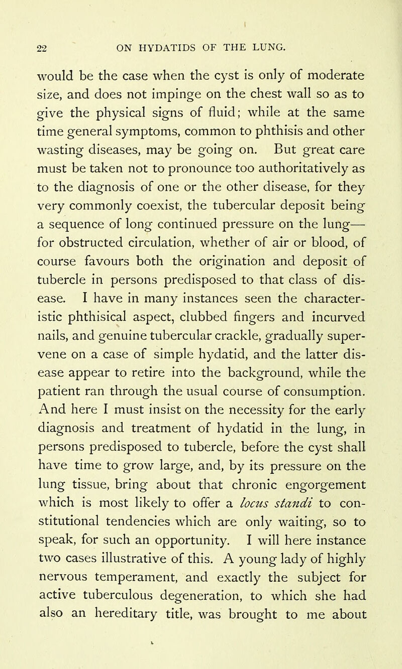 I 22  ON HYDATIDS OF THE LUNG. would be the case when the cyst is only of moderate size, and does not impinge on the chest wall so as to give the physical signs of fluid; while at the same time general symptoms, common to phthisis and other wasting diseases, may be going on. But great care must be taken not to pronounce too authoritatively as to the diagnosis of one or the other disease, for they very commonly coexist, the tubercular deposit being a sequence of long continued pressure on the lung— for obstructed circulation, whether of air or blood, of course favours both the origination and deposit of tubercle in persons predisposed to that class of dis- ease. I have in many instances seen the character- istic phthisical aspect, clubbed fingers and incurved nails, and genuine tubercular crackle, gradually super- vene on a case of simple hydatid, and the latter dis- ease appear to retire into the background, while the patient ran through the usual course of consumption. And here I must insist on the necessity for the early diagnosis and treatment of hydatid in the lung, in persons predisposed to tubercle, before the cyst shall have time to grow large, and, by its pressure on the lung tissue, bring about that chronic engorgement which is most likely to offer a locus standi to con- stitutional tendencies which are only waiting, so to speak, for such an opportunity. I will here instance two cases illustrative of this. A young lady of highly nervous temperament, and exactly the subject for active tuberculous degeneration, to which she had also an hereditary tide, was brought to me about