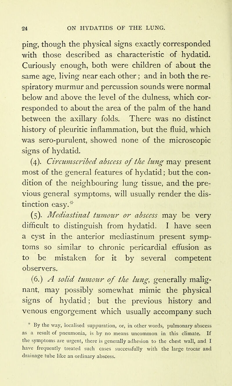 ping, though the physical signs exactly corresponded with those described as characteristic of hydatid. Curiously enough, both were children of about the same age, living near each other ; and in both the re- spiratory murmur and percussion sounds were normal below and above the level of the dulness, which cor- responded to about the area of the palm of the hand between the axillary folds. There was no distinct history of pleuritic inflammation, but the fluid, which was sero-purulent, showed none of the microscopic signs of hydatid. (4) . Circumscribed abscess of the lung may present most of the general features of hydatid; but the con- dition of the neighbouring lung tissue, and the pre- vious general symptoms, will usually render the dis- tinction easy.' (5) . Mediastinal ttimoiir or abscess may be very difficult to distinguish from hydatid. I have seen a cyst in the anterior mediastinum present symp- toms so similar to chronic pericardial effusion as to be mistaken for it by several competent observers. (6.) A solid tuino7Lr of the hmg, generally malig- nant, may possibly somewhat mimic the physical signs of hydatid; but the previous history and venous engorgement which usually accompany such * By the way, localised suppuration, or, in other words, pulmonary abscess as a result of pneumonia, is by no means uncommon in this climate. If the symptoms are urgent, there is generally adhesion to the chest wall, and I have frequently treated such cases successfully with the large trocar and drainage tube like an ordinary abscess.